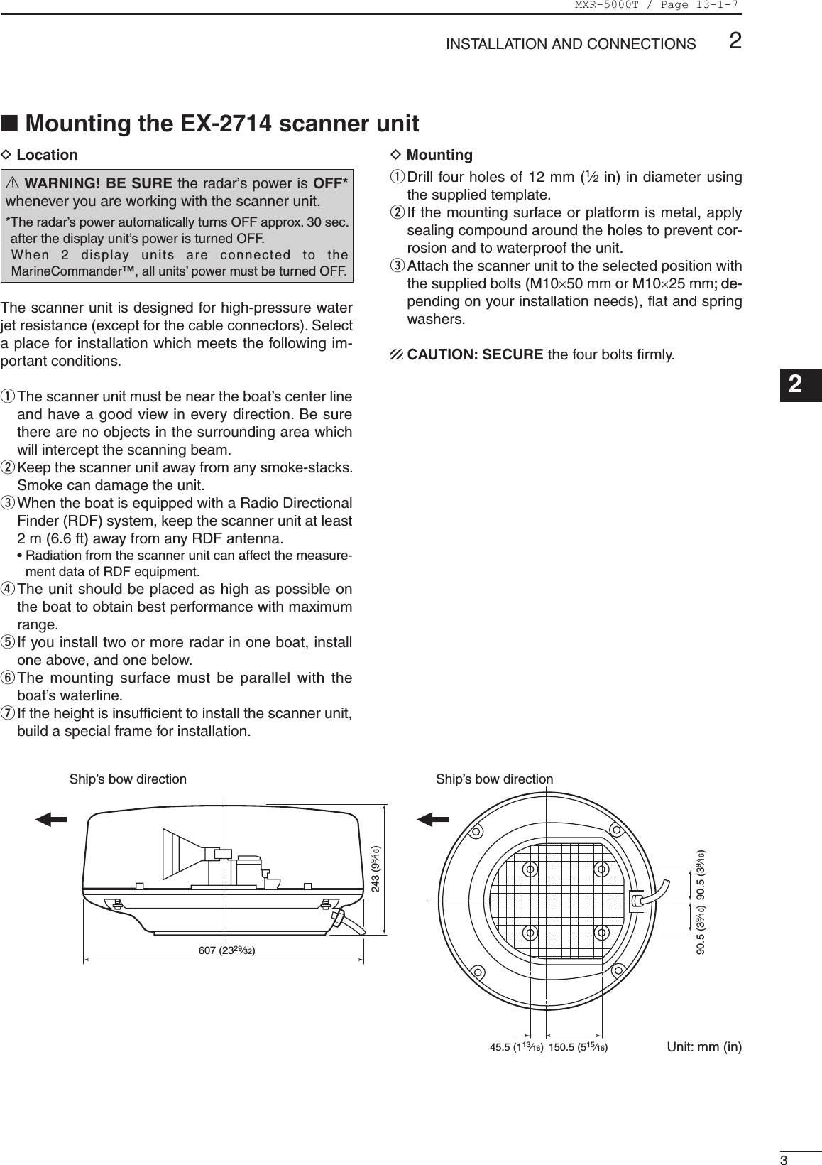 32INSTALLATION AND CONNECTIONS123456789101112131415161718192021DLocationR WARNING! BE SURE the radar’s power is OFF* whenever you are working with the scanner unit.* The radar’s power automatically turns OFF approx. 30 sec. after the display unit’s power is turned OFF.  When  2  display  units  are  connected  to  the MarineCommander™, all units’ power must be turned OFF.The scanner unit is designed for high-pressure water jet resistance (except for the cable connectors). Select a place for installation which meets the following im-portant conditions.q  The scanner unit must be near the boat’s center line and have a good view in every direction. Be sure there are no objects in the surrounding area which will intercept the scanning beam.w  Keep the scanner unit away from any smoke-stacks. Smoke can damage the unit. e  When the boat is equipped with a Radio Directional Finder (RDF) system, keep the scanner unit at least 2 m (6.6 ft) away from any RDF antenna.  •  Radiation from the scanner unit can affect the measure-ment data of RDF equipment. r  The unit should be placed as high as possible on the boat to obtain best performance with maximum range.t  If you install two or more radar in one boat, install one above, and one below.y  The mounting  surface must  be parallel  with the boat’s waterline.u  If the height is insufﬁcient to install the scanner unit, build a special frame for installation.DMounting q  Drill four holes of 12 mm (1⁄2 in) in diameter using the supplied template.w  If the mounting surface or platform is metal, apply sealing compound around the holes to prevent cor-rosion and to waterproof the unit.e  Attach the scanner unit to the selected position with the supplied bolts (M10×50 mm or M10×25 mm; de-; de-pending on your installation needs), ﬂat and spring washers.CAUTION: SECURE the four bolts ﬁrmly.607 (2329⁄32)45.5 (113⁄16) 150.5 (515⁄16)243 (99⁄16)90.5 (39⁄16)90.5 (39⁄16)Ship’s bow direction Ship’s bow directionUnit: mm (in)■ Mounting the EX-2714 scanner unitMXR-5000T / Page 13-1-7