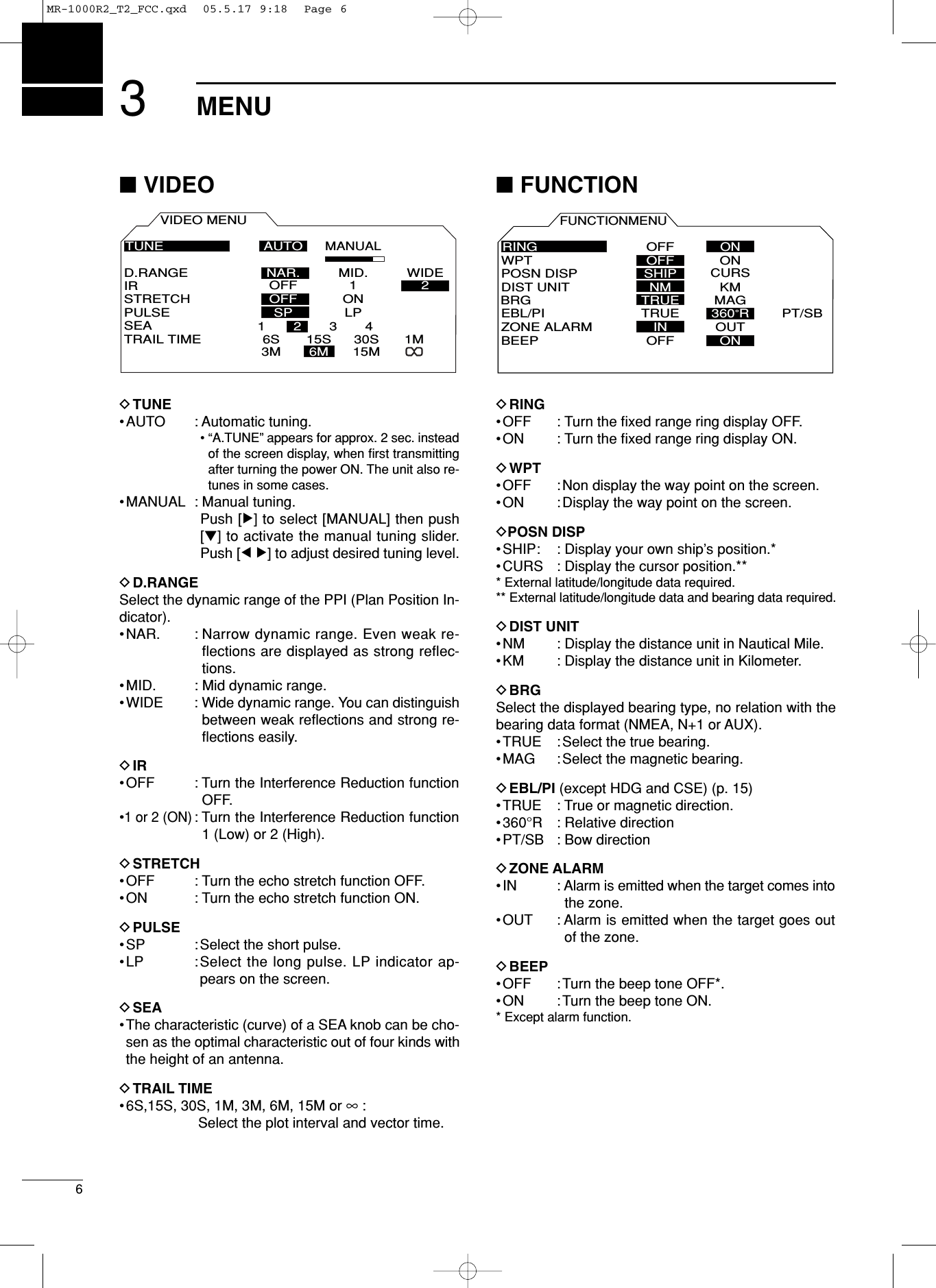 36MENU■VIDEODTUNE•AUTO : Automatic tuning.•“A.TUNE” appears for approx. 2 sec. insteadof the screen display, when ﬁrst transmittingafter turning the power ON. The unit also re-tunes in some cases. •MANUAL : Manual tuning.Push [≈] to select [MANUAL] then push[Ú] to activate the manual tuning slider.Push [Ω ≈] to adjust desired tuning level.DD.RANGESelect the dynamic range of the PPI (Plan Position In-dicator).•NAR. : Narrow dynamic range. Even weak re-flections are displayed as strong reflec-tions. •MID. : Mid dynamic range.•WIDE : Wide dynamic range. You can distinguishbetween weak reﬂections and strong re-ﬂections easily.DIR•OFF : Turn the Interference Reduction functionOFF.•1 or 2 (ON): Turn the Interference Reduction function1 (Low) or 2 (High).DSTRETCH•OFF : Turn the echo stretch function OFF.•ON : Turn the echo stretch function ON.DPULSE•SP : Select the short pulse.•LP :Select the long pulse. LP indicator ap-pears on the screen.DSEA•The characteristic (curve) of a SEA knob can be cho-sen as the optimal characteristic out of four kinds withthe height of an antenna.DTRAIL TIME•6S,15S, 30S, 1M, 3M, 6M, 15M or ∞:Select the plot interval and vector time.■FUNCTIONDRING•OFF : Turn the ﬁxed range ring display OFF.•ON : Turn the ﬁxed range ring display ON.DWPT•OFF :Non display the way point on the screen.•ON : Display the way point on the screen.DPOSN DISP•SHIP: : Display your own ship’s position.*•CURS : Display the cursor position.*** External latitude/longitude data required.** External latitude/longitude data and bearing data required.DDIST UNIT•NM : Display the distance unit in Nautical Mile.•KM : Display the distance unit in Kilometer.DBRGSelect the displayed bearing type, no relation with thebearing data format (NMEA, N+1 or AUX).•TRUE : Select the true bearing.•MAG :Select the magnetic bearing.DEBL/PI (except HDG and CSE) (p. 15)•TRUE : True or magnetic direction.•360°R : Relative direction•PT/SB : Bow directionDZONE ALARM•IN : Alarm is emitted when the target comes intothe zone.•OUT : Alarm is emitted when the target goes outof the zone.DBEEP•OFF : Turn the beep tone OFF*.•ON : Turn the beep tone ON.* Except alarm function.FUNCTIONMENUPOSN DISPWPT ONDIST UNITBRGEBL/PIZONE ALARMBEEPMAGPT/SBKMOUTONOFFCURSNMTRUETRUEINRINGOFF ONOFFSHIP360˚RVIDEO MENUD.RANGEIRSTRETCHPULSESEATRAIL TIMEON12LPMANUALAUTOMID. WIDEOFFOFFSP6S3M15S6M30S15M1MTUNE1234NAR.MR-1000R2_T2_FCC.qxd  05.5.17 9:18  Page 6