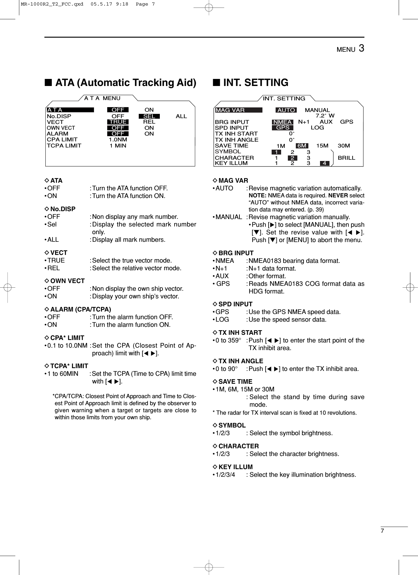 73MENU■ATA (Automatic Tracking Aid)DATA•OFF : Turn the ATA function OFF.•ON : Turn the ATA function ON.DNo.DISP•OFF : Non display any mark number.•Sel :Display the selected mark numberonly.•ALL : Display all mark numbers.DVECT•TRUE : Select the true vector mode.•REL : Select the relative vector mode.DOWN VECT•OFF : Non display the own ship vector.•ON : Display your own ship’s vector.DALARM (CPA/TCPA)•OFF : Turn the alarm function OFF.•ON : Turn the alarm function ON.DCPA* LIMIT•0.1 to 10.0NM : Set the CPA (Closest Point of Ap-proach) limit with [Ω≈].DTCPA* LIMIT •1 to 60MIN : Set the TCPA (Time to CPA) limit timewith [Ω≈].*CPA/TCPA: Closest Point of Approach and Time to Clos-est Point of Approach limit is deﬁned by the observer togiven warning when a target or targets are close towithin those limits from your own ship.■INT. SETTINGDMAG VAR•AUTO : Revise magnetic variation automatically.NOTE: NMEA data is required. NEVER select“AUTO” without NMEA data, incorrect varia-tion data may entered. (p. 39)•MANUAL : Revise magnetic variation manually. •Push [≈]to select [MANUAL], then push[Ú]. Set the revise value with [Ω≈].Push [Ú] or [MENU] to abort the menu.DBRG INPUT•NMEA : NMEA0183 bearing data format.•N+1 : N+1 data format.•AUX :Other format.•GPS : Reads NMEA0183 COG format data asHDG format.DSPD INPUT•GPS : Use the GPS NMEA speed data.•LOG : Use the speed sensor data.DTX INH START•0 to 359°:Push [Ω≈]to enter the start point of theTX inhibit area.DTX INH ANGLE•0 to 90°:Push [Ω≈]to enter the TX inhibit area.DSAVE TIME•1M, 6M, 15M or 30M : Select the stand by time during savemode.* The radar for TX interval scan is ﬁxed at 10 revolutions.DSYMBOL•1/2/3 : Select the symbol brightness.DCHARACTER•1/2/3 : Select the character brightness.DKEY ILLUM•1/2/3/4 : Select the key illumination brightness.INT. SETTINGBRG INPUTSPD INPUTTX INH STARTTX INH ANGLESAVE TIMESYMBOLCHARACTER BRILLNMEA30MLOG6M 15MMANUALAUTON+1 AUX GPSGPS0˚ 0˚ KEY ILLUMMAG VAR12312312347.2˚ W1MATA MENUVECTNo.DISP OFF ALLOWN VECTALARMCPA LIMITTCPA LIMITTRUEONONONOFFRELOFFOFF1.0NM1 MINATASELMR-1000R2_T2_FCC.qxd  05.5.17 9:18  Page 7
