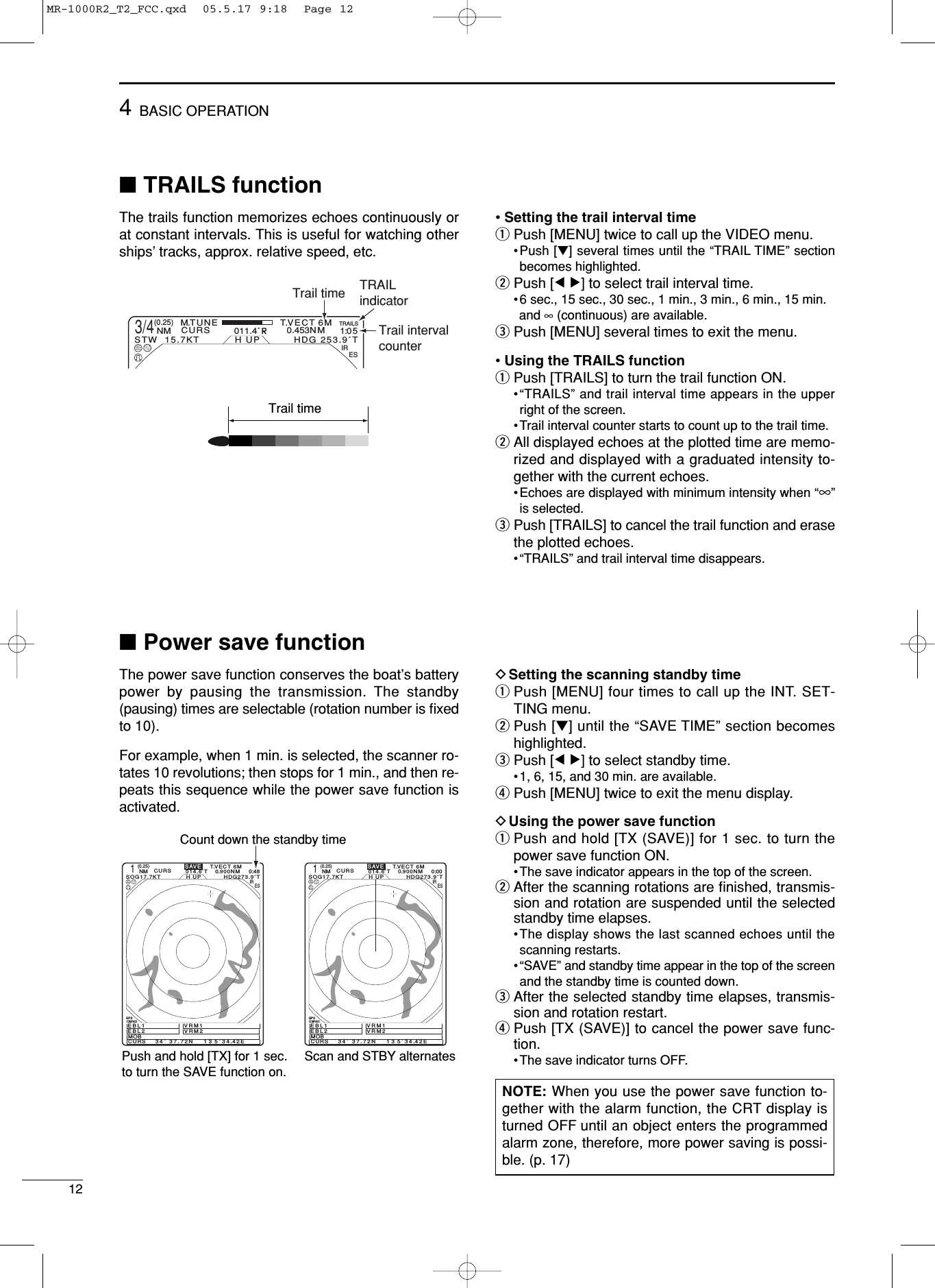 124BASIC OPERATION■TRAILS function The trails function memorizes echoes continuously orat constant intervals. This is useful for watching otherships’tracks, approx. relative speed, etc. • Setting the trail interval timeqPush [MENU] twice to call up the VIDEO menu. •Push [Ú] several times until the “TRAIL TIME” sectionbecomes highlighted. wPush [Ω ≈] to select trail interval time. •6 sec., 15 sec., 30 sec., 1 min., 3 min., 6 min., 15 min.and ∞(continuous) are available.ePush [MENU] several times to exit the menu.• Using the TRAILS functionqPush [TRAILS] to turn the trail function ON.•“TRAILS” and trail interval time appears in the upperright of the screen.•Trail interval counter starts to count up to the trail time. wAll displayed echoes at the plotted time are memo-rized and displayed with a graduated intensity to-gether with the current echoes. •Echoes are displayed with minimum intensity when “∞”is selected.ePush [TRAILS] to cancel the trail function and erasethe plotted echoes. •“TRAILS” and trail interval time disappears. Trail time3/4(0.25)M.TUNE 1:0 5NM CURSSTW  15.7KT H UP011.4˚RHDG 253.9˚T6MTRAILSIREST.VECT0.453NMTRAILindicatorTrail intervalcounterTrail time■Power save functionThe power save function conserves the boat’s batterypower by pausing the transmission. The standby(pausing) times are selectable (rotation number is ﬁxedto 10).For example, when 1 min. is selected, the scanner ro-tates 10 revolutions; then stops for 1 min., and then re-peats this sequence while the power save function isactivated. DSetting the scanning standby timeqPush [MENU] four times to call up the INT. SET-TING menu. wPush [Ú] until the “SAVE TIME” section becomeshighlighted.ePush [Ω ≈] to select standby time. •1, 6, 15, and 30 min. are available. rPush [MENU] twice to exit the menu display.DUsing the power save functionqPush and hold [TX (SAVE)] for 1 sec. to turn thepower save function ON. •The save indicator appears in the top of the screen.wAfter the scanning rotations are ﬁnished, transmis-sion and rotation are suspended until the selectedstandby time elapses. •The display shows the last scanned echoes until thescanning restarts.•“SAVE” and standby time appear in the top of the screenand the standby time is counted down. eAfter the selected standby time elapses, transmis-sion and rotation restart. rPush [TX (SAVE)] to cancel the power save func-tion.•The save indicator turns OFF. NOTE: When you use the power save function to-gether with the alarm function, the CRT display isturned OFF until an object enters the programmedalarm zone, therefore, more power saving is possi-ble. (p. 17)CURS    34˚ 37.72N    CURS    34˚ 37.72N   1(0.25)T.VECT 6M0.900NMNM CURSSOG17.7KT H UP014.6˚THDG273.9˚TIR ESEBL1 EBL2 MOB  VRM1VRM213 5˚ 34.42E0:48SAVEPush and hold [TX] for 1 sec.to turn the SAVE function on.Scan and STBY alternatesCount down the standby time1(0.25)T.VECT 6M0.900NMNM CURSSOG17.7KT H UP014.6˚THDG273.9˚TIR ESEBL1 EBL2 MOB  VRM1VRM213 5˚ 34.42E0:00SAVECOMPASSGPSCOMPASSGPSMR-1000R2_T2_FCC.qxd  05.5.17 9:18  Page 12