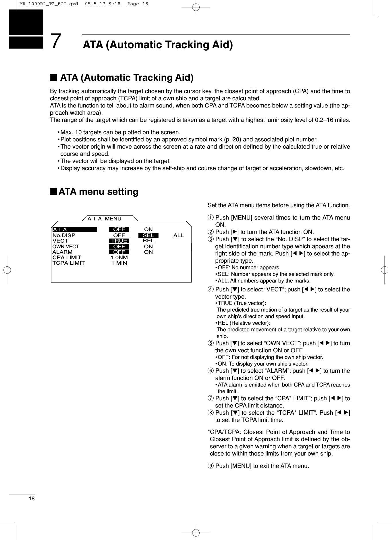 ■ATA (Automatic Tracking Aid)By tracking automatically the target chosen by the cursor key, the closest point of approach (CPA) and the time toclosest point of approach (TCPA) limit of a own ship and a target are calculated.ATA is the function to tell about to alarm sound, when both CPA and TCPA becomes below a setting value (the ap-proach watch area).The range of the target which can be registered is taken as a target with a highest luminosity level of 0.2–16 miles.•Max. 10 targets can be plotted on the screen.•Plot positions shall be identiﬁed by an approved symbol mark (p. 20) and associated plot number.•The vector origin will move across the screen at a rate and direction deﬁned by the calculated true or relativecourse and speed.•The vector will be displayed on the target.•Display accuracy may increase by the self-ship and course change of target or acceleration, slowdown, etc.■ATA menu settingSet the ATA menu items before using the ATA function.qPush [MENU] several times to turn the ATA menuON.wPush [≈] to turn the ATA function ON.ePush [Ú] to select the “No. DISP” to select the tar-get identiﬁcation number type which appears at theright side of the mark. Push [Ω ≈] to select the ap-propriate type.•OFF: No number appears.•SEL: Number appears by the selected mark only.•ALL: All numbers appear by the marks.rPush [Ú] to select “VECT”; push [Ω ≈] to select thevector type.•TRUE (True vector):The predicted true motion of a target as the result of yourown ship’s direction and speed input.•REL (Relative vector):The predicted movement of a target relative to your ownship.tPush [Ú] to select “OWN VECT”; push [Ω ≈] to turnthe own vect function ON or OFF.•OFF: For not displaying the own ship vector. •ON: To display your own ship’s vector. yPush [Ú] to select “ALARM”; push [Ω ≈] to turn thealarm function ON or OFF.•ATA alarm is emitted when both CPA and TCPA reachesthe limit. uPush [Ú] to select the “CPA* LIMIT”; push [Ω ≈] toset the CPA limit distance.iPush [Ú] to select the “TCPA* LIMIT”. Push [Ω ≈]to set the TCPA limit time.*CPA/TCPA: Closest Point of Approach and Time toClosest Point of Approach limit is deﬁned by the ob-server to a given warning when a target or targets areclose to within those limits from your own ship.oPush [MENU] to exit the ATA menu.ATA MENUVECTNo.DISP OFF ALLOWN VECTALARMCPA LIMITTCPA LIMITTRUEONONONOFFRELOFFOFF1.0NM1 MINATASELATA (Automatic Tracking Aid)718MR-1000R2_T2_FCC.qxd  05.5.17 9:18  Page 18