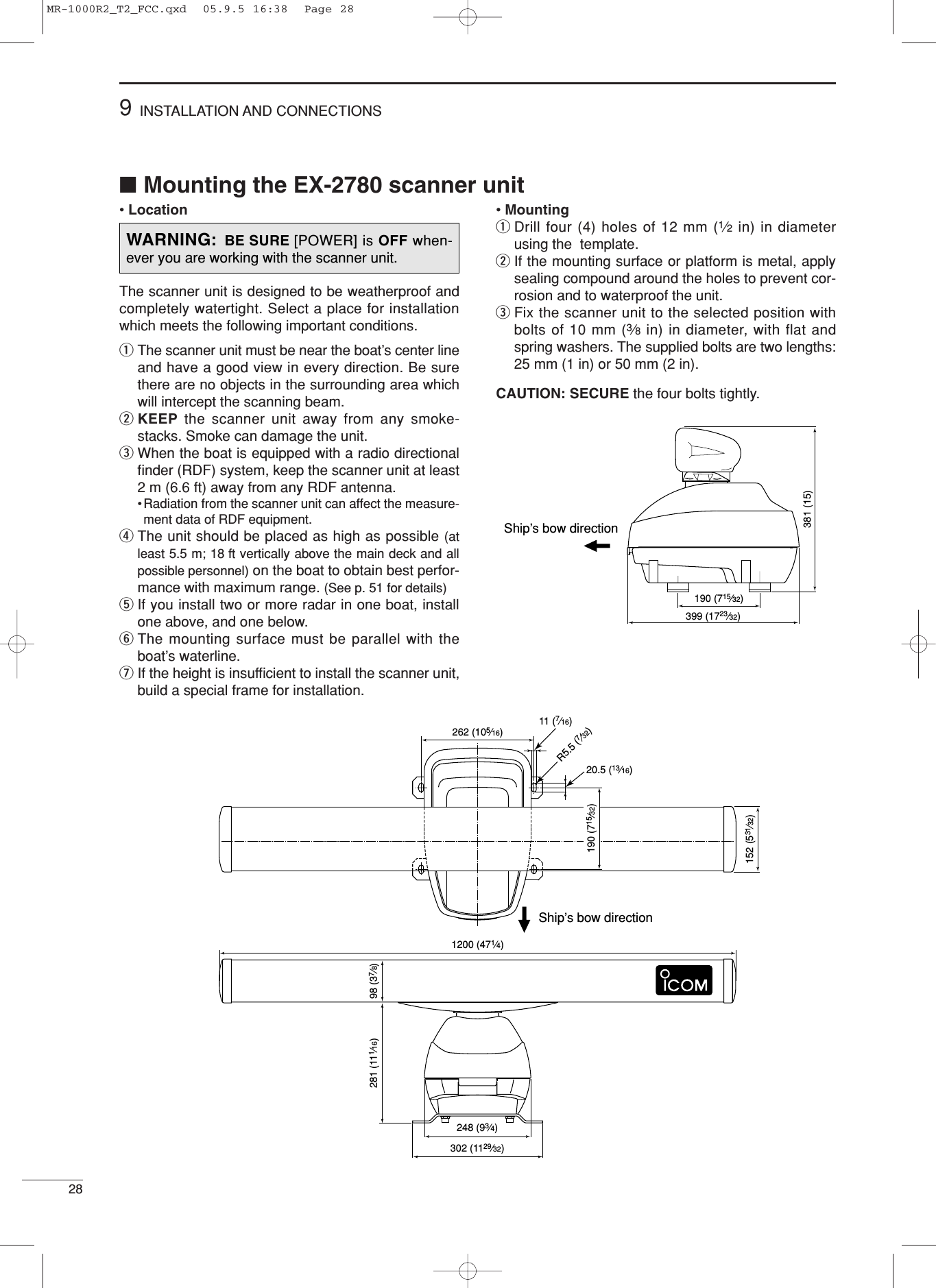 ■Mounting the EX-2780 scanner unit• LocationThe scanner unit is designed to be weatherproof andcompletely watertight. Select a place for installationwhich meets the following important conditions.qThe scanner unit must be near the boat’s center lineand have a good view in every direction. Be surethere are no objects in the surrounding area whichwill intercept the scanning beam.wKEEP the scanner unit away from any smoke-stacks. Smoke can damage the unit. eWhen the boat is equipped with a radio directionalﬁnder (RDF) system, keep the scanner unit at least2 m (6.6 ft) away from any RDF antenna. • Radiation from the scanner unit can affect the measure-ment data of RDF equipment. rThe unit should be placed as high as possible (atleast 5.5 m; 18 ft vertically above the main deck and allpossible personnel) on the boat to obtain best perfor-mance with maximum range. (See p. 51 for details)tIf you install two or more radar in one boat, installone above, and one below. yThe mounting surface must be parallel with theboat’s waterline.uIf the height is insufﬁcient to install the scanner unit,build a special frame for installation. • Mounting qDrill four (4) holes of 12 mm (1⁄2in) in diameterusing the  template. wIf the mounting surface or platform is metal, applysealing compound around the holes to prevent cor-rosion and to waterproof the unit. eFix the scanner unit to the selected position withbolts of 10 mm (3⁄8in) in diameter, with flat andspring washers. The supplied bolts are two lengths:25 mm (1 in) or 50 mm (2 in).CAUTION: SECURE the four bolts tightly. Ship’s bow direction190 (715⁄32)399 (1723⁄32)381 (15)289INSTALLATION AND CONNECTIONSShip’s bow direction302 (1129⁄32)248 (93⁄4)1200 (471⁄4)20.5 (13⁄16)R5.5 (7⁄32)11 (7⁄16)262 (105⁄16)281 (111⁄16) 98 (37⁄8)152 (531⁄32)190 (715⁄32)WARNING: BE SURE [POWER] is OFF when-ever you are working with the scanner unit.MR-1000R2_T2_FCC.qxd  05.9.5 16:38  Page 28