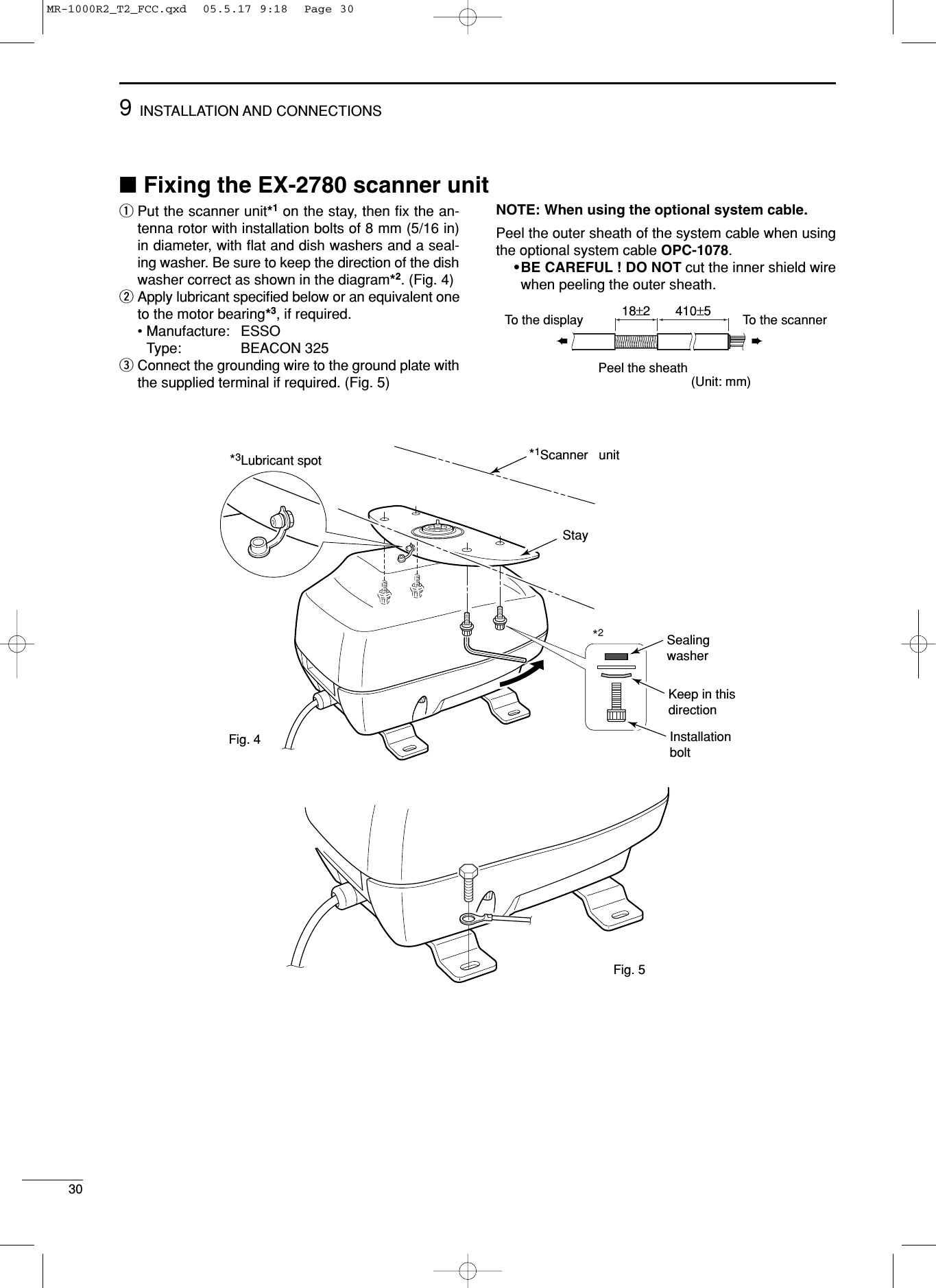 309INSTALLATION AND CONNECTIONS■Fixing the EX-2780 scanner unitqPut the scanner unit*1on the stay, then ﬁx the an-tenna rotor with installation bolts of 8 mm (5/16 in)in diameter, with ﬂat and dish washers and a seal-ing washer. Be sure to keep the direction of the dishwasher correct as shown in the diagram*2. (Fig. 4)wApply lubricant speciﬁed below or an equivalent oneto the motor bearing*3, if required. •Manufacture: ESSOType: BEACON 325eConnect the grounding wire to the ground plate withthe supplied terminal if required. (Fig. 5)NOTE: When using the optional system cable.Peel the outer sheath of the system cable when usingthe optional system cable OPC-1078.•BE CAREFUL ! DO NOT cut the inner shield wirewhen peeling the outer sheath.(Unit: mm)➨➨Peel the sheathTo the display To the scanner18±2 410±5*2*1Scanner   unitStaySealingwasherKeep in thisdirectionInstallationbolt*3Lubricant spotFig. 4Fig. 5MR-1000R2_T2_FCC.qxd  05.5.17 9:18  Page 30
