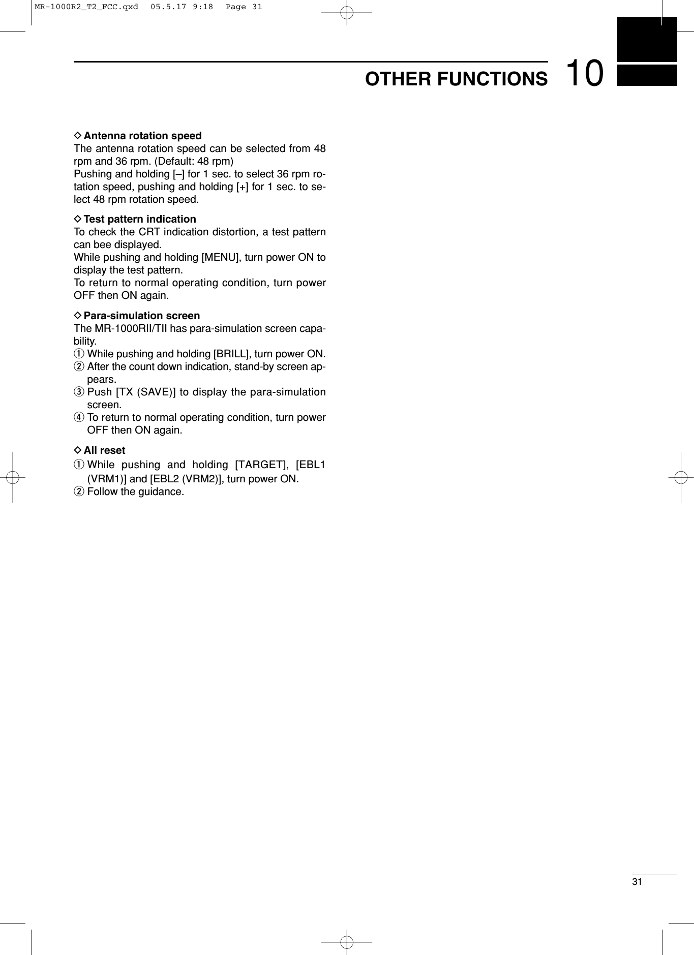 1031OTHER FUNCTIONSDAntenna rotation speedThe antenna rotation speed can be selected from 48rpm and 36 rpm. (Default: 48 rpm)Pushing and holding [–] for 1 sec. to select 36 rpm ro-tation speed, pushing and holding [+] for 1 sec. to se-lect 48 rpm rotation speed. DTest pattern indicationTo check the CRT indication distortion, a test patterncan bee displayed.While pushing and holding [MENU], turn power ON todisplay the test pattern.To return to normal operating condition, turn powerOFF then ON again.DPara-simulation screenThe MR-1000RII/TII has para-simulation screen capa-bility.qWhile pushing and holding [BRILL], turn power ON.wAfter the count down indication, stand-by screen ap-pears.ePush [TX (SAVE)] to display the para-simulationscreen.rTo return to normal operating condition, turn powerOFF then ON again.DAll resetqWhile pushing and holding [TARGET], [EBL1(VRM1)] and [EBL2 (VRM2)], turn power ON.wFollow the guidance.MR-1000R2_T2_FCC.qxd  05.5.17 9:18  Page 31