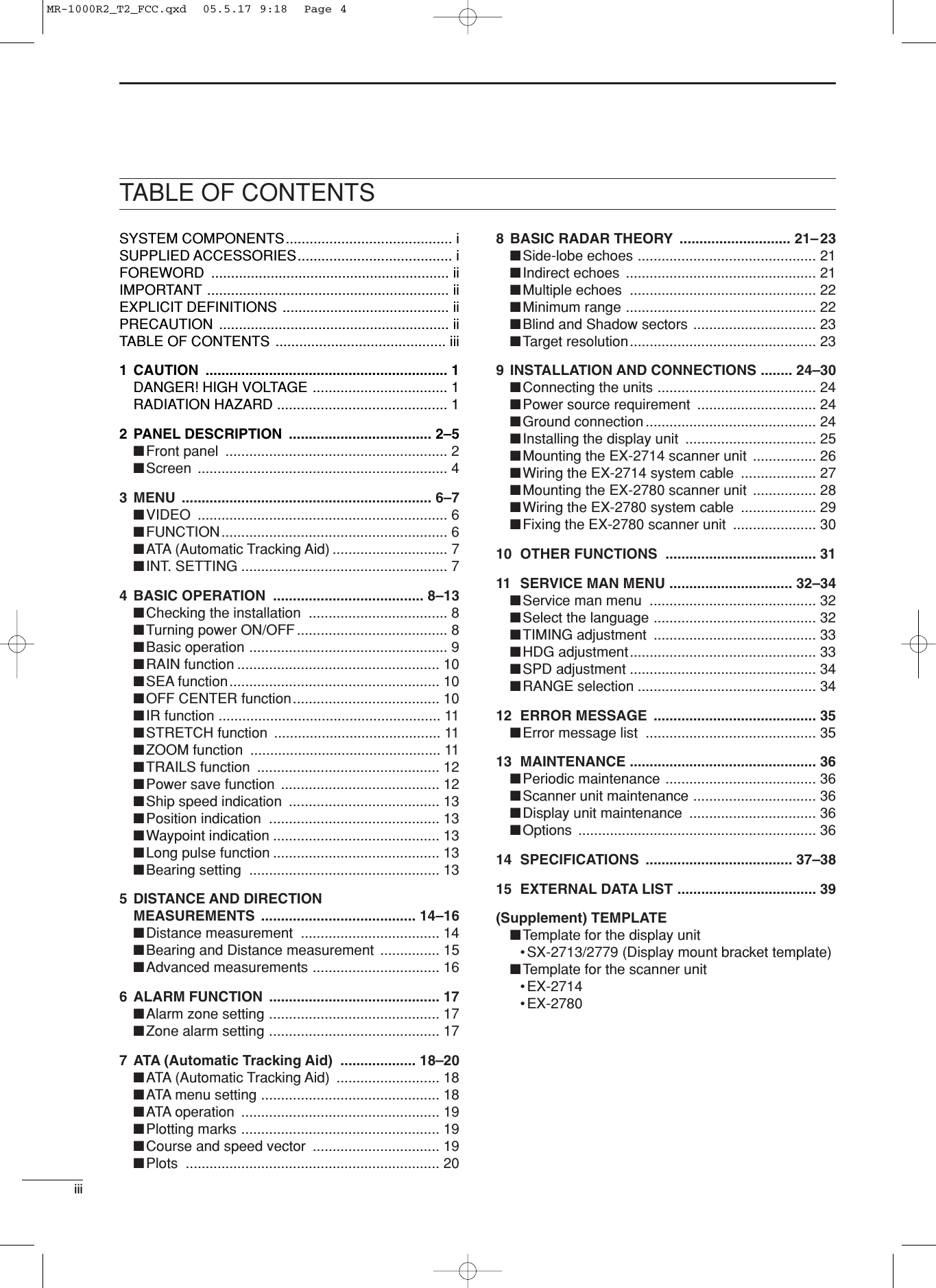 iiiSYSTEM COMPONENTS.......................................... iSUPPLIED ACCESSORIES....................................... iFOREWORD ............................................................ iiIMPORTANT ............................................................. iiEXPLICIT DEFINITIONS .......................................... iiPRECAUTION .......................................................... iiTABLE OF CONTENTS ........................................... iii1 CAUTION ............................................................. 1DANGER! HIGH VOLTAGE .................................. 1RADIATION HAZARD ........................................... 12 PANEL DESCRIPTION .................................... 2–5■Front panel  ........................................................ 2■Screen ............................................................... 43 MENU ............................................................... 6–7■VIDEO ............................................................... 6■FUNCTION......................................................... 6■ATA (Automatic Tracking Aid) ............................. 7■INT. SETTING .................................................... 74 BASIC OPERATION  ...................................... 8–13■Checking the installation  ................................... 8■Turning power ON/OFF ...................................... 8■Basic operation .................................................. 9■RAIN function ................................................... 10■SEA function..................................................... 10■OFF CENTER function..................................... 10■IR function ........................................................ 11■STRETCH function  .......................................... 11■ZOOM function  ................................................ 11■TRAILS function  .............................................. 12■Power save function  ........................................ 12■Ship speed indication  ...................................... 13■Position indication  ........................................... 13■Waypoint indication .......................................... 13■Long pulse function .......................................... 13■Bearing setting  ................................................ 135 DISTANCE AND DIRECTION MEASUREMENTS ....................................... 14–16■Distance measurement  ................................... 14■Bearing and Distance measurement  ............... 15■Advanced measurements ................................ 166 ALARM FUNCTION  ........................................... 17■Alarm zone setting ........................................... 17■Zone alarm setting ........................................... 177 ATA (Automatic Tracking Aid)  ................... 18–20■ATA (Automatic Tracking Aid)  .......................... 18■ATA menu setting ............................................. 18■ATA operation .................................................. 19■Plotting marks .................................................. 19■Course and speed vector  ................................ 19■Plots ................................................................ 208 BASIC RADAR THEORY ............................ 21–23■Side-lobe echoes ............................................. 21■Indirect echoes  ................................................ 21■Multiple echoes  ............................................... 22■Minimum range ................................................ 22■Blind and Shadow sectors ............................... 23■Target resolution............................................... 239 INSTALLATION AND CONNECTIONS ........ 24–30■Connecting the units ........................................ 24■Power source requirement  .............................. 24■Ground connection ........................................... 24■Installing the display unit  ................................. 25■Mounting the EX-2714 scanner unit  ................ 26■Wiring the EX-2714 system cable  ................... 27■Mounting the EX-2780 scanner unit  ................ 28■Wiring the EX-2780 system cable  ................... 29■Fixing the EX-2780 scanner unit  ..................... 3010 OTHER FUNCTIONS  ...................................... 3111 SERVICE MAN MENU ............................... 32–34■Service man menu  .......................................... 32■Select the language ......................................... 32■TIMING adjustment  ......................................... 33■HDG adjustment............................................... 33■SPD adjustment ............................................... 34■RANGE selection ............................................. 3412 ERROR MESSAGE  ......................................... 35■Error message list  ........................................... 3513 MAINTENANCE ............................................... 36■Periodic maintenance ...................................... 36■Scanner unit maintenance ............................... 36■Display unit maintenance  ................................ 36■Options ............................................................ 3614 SPECIFICATIONS ..................................... 37–3815 EXTERNAL DATA LIST ................................... 39(Supplement) TEMPLATE■Template for the display unit •SX-2713/2779 (Display mount bracket template)■Template for the scanner unit •EX-2714•EX-2780TABLE OF CONTENTSMR-1000R2_T2_FCC.qxd  05.5.17 9:18  Page 4