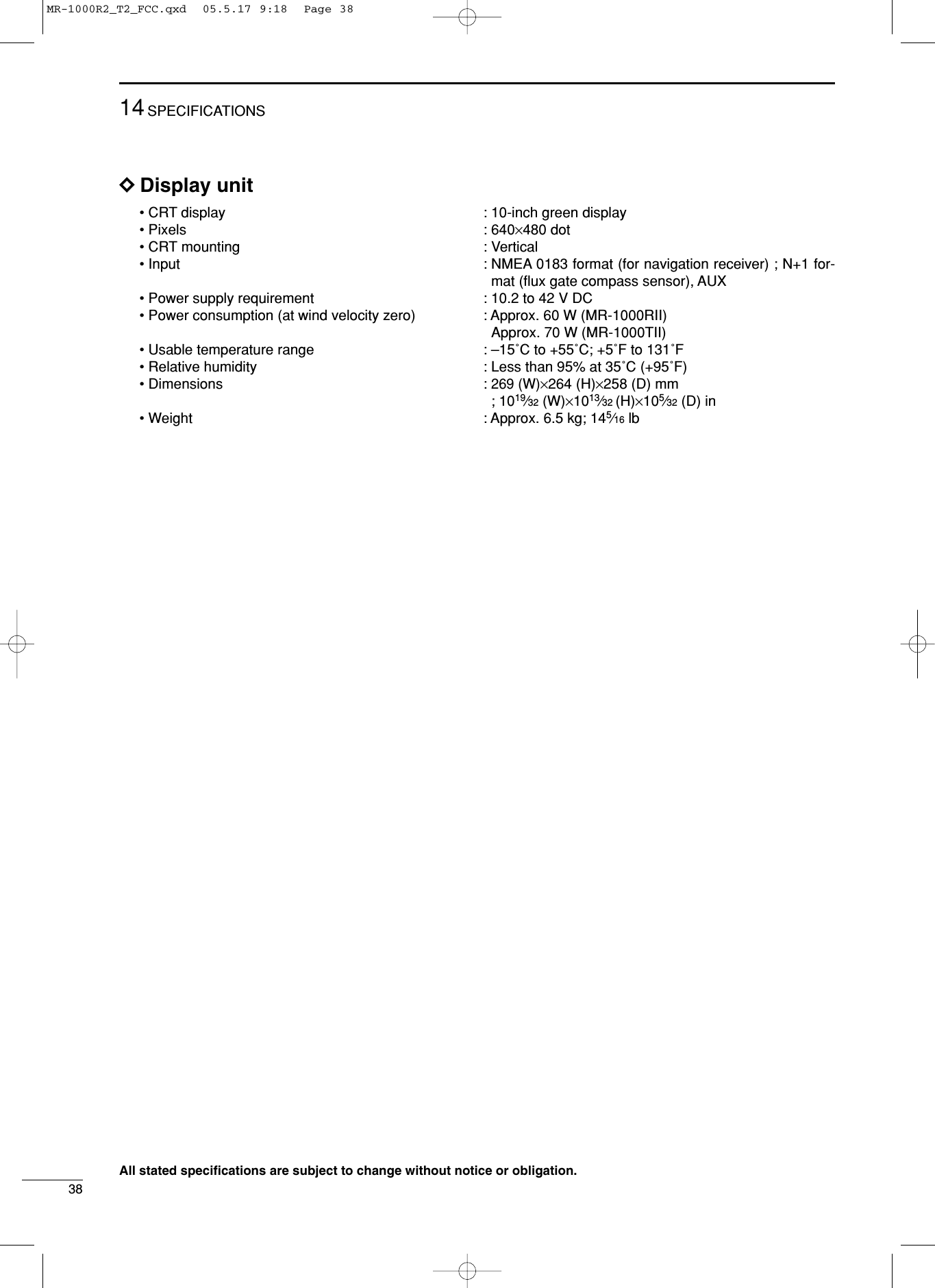 3814 SPECIFICATIONSDDDisplay unit • CRT display  : 10-inch green display • Pixels : 640×480 dot• CRT mounting  : Vertical • Input : NMEA 0183 format (for navigation receiver) ; N+1 for-mat (ﬂux gate compass sensor), AUX• Power supply requirement : 10.2 to 42 V DC• Power consumption (at wind velocity zero) : Approx. 60 W (MR-1000RII)Approx. 70 W (MR-1000TII)• Usable temperature range : –15˚C to +55˚C; +5˚F to 131˚F• Relative humidity  : Less than 95% at 35˚C (+95˚F)• Dimensions : 269 (W)×264 (H)×258 (D) mm; 1019⁄32 (W)×1013⁄32 (H)×105⁄32 (D) in •Weight : Approx. 6.5 kg; 145⁄16 lb All stated speciﬁcations are subject to change without notice or obligation. MR-1000R2_T2_FCC.qxd  05.5.17 9:18  Page 38