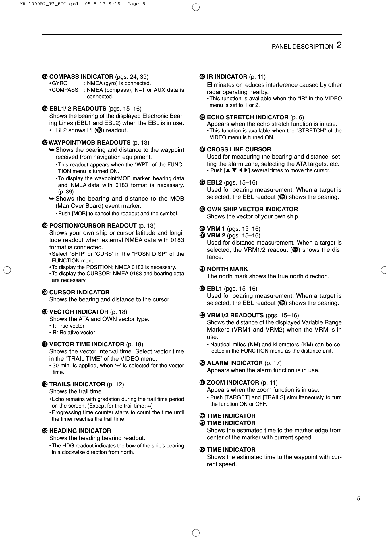 52PANEL DESCRIPTION#5 COMPASS INDICATOR (pgs. 24, 39)•GYRO : NMEA (gyro) is connected.•COMPASS : NMEA (compass), N+1 or AUX data isconnected.#6 EBL1/ 2 READOUTS (pgs. 15–16)Shows the bearing of the displayed Electronic Bear-ing Lines (EBL1 and EBL2) when the EBL is in use.•EBL2 shows PI (!0) readout.#7 WAYPOINT/MOB READOUTS (p. 13)➥Shows the bearing and distance to the waypointreceived from navigation equipment.•This readout appears when the “WPT” of the FUNC-TION menu is turned ON. •To display the waypoint/MOB marker, bearing dataand NMEA data with 0183 format is necessary.(p. 39)➥Shows the bearing and distance to the MOB(Man Over Board) event marker.•Push [MOB] to cancel the readout and the symbol. #8 POSITION/CURSOR READOUT (p. 13)Shows your own ship or cursor latitude and longi-tude readout when external NMEA data with 0183format is connected.•Select ‘SHIP’or ‘CURS’in the “POSN DISP” of theFUNCTION menu.•To display the POSITION; NMEA 0183 is necessary.•To display the CURSOR; NMEA 0183 and bearing dataare necessary. #9 CURSOR INDICATOR Shows the bearing and distance to the cursor. $0 VECTOR INDICATOR (p. 18)Shows the ATA and OWN vector type. •T: True vector•R: Relative vector$1 VECTOR TIME INDICATOR (p. 18)Shows the vector interval time. Select vector timein the “TRAIL TIME” of the VIDEO menu.•30 min. is applied, when ‘∞’is selected for the vectortime.$2 TRAILS INDICATOR (p. 12) Shows the trail time.•Echo remains with gradation during the trail time periodon the screen. (Except for the trail time; ∞)•Progressing time counter starts to count the time untilthe timer reaches the trail time.$3 HEADING INDICATOR Shows the heading bearing readout.•The HDG readout indicates the bow of the ship’s bearingin a clockwise direction from north.$4 IR INDICATOR (p. 11)Eliminates or reduces interference caused by otherradar operating nearby.•This function is available when the “IR” in the VIDEOmenu is set to 1 or 2. $5 ECHO STRETCH INDICATOR (p. 6) Appears when the echo stretch function is in use.•This function is available when the “STRETCH” of theVIDEO menu is turned ON. $6 CROSS LINE CURSOR Used for measuring the bearing and distance, set-ting the alarm zone, selecting the ATA targets, etc. • Push [Ù Ú Ω ≈] several times to move the cursor.$7 EBL2 (pgs. 15–16)Used for bearing measurement. When a target isselected, the EBL readout (#6) shows the bearing.$8 OWN SHIP VECTOR INDICATORShows the vector of your own ship.$9 VRM 1 (pgs. 15–16)%0 VRM 2 (pgs. 15–16)Used for distance measurement. When a target isselected, the VRM1/2 readout (%3) shows the dis-tance.%1 NORTH MARK The north mark shows the true north direction.%2 EBL1 (pgs. 15–16)Used for bearing measurement. When a target isselected, the EBL readout (#6) shows the bearing.%3 VRM1/2 READOUTS (pgs. 15–16)Shows the distance of the displayed Variable RangeMarkers (VRM1 and VRM2) when the VRM is inuse.•Nautical miles (NM) and kilometers (KM) can be se-lected in the FUNCTION menu as the distance unit. %4 ALARM INDICATOR (p. 17)Appears when the alarm function is in use. %5 ZOOM INDICATOR (p. 11)Appears when the zoom function is in use.•Push [TARGET] and [TRAILS] simultaneously to turnthe function ON or OFF.%6 TIME INDICATOR%7 TIME INDICATORShows the estimated time to the marker edge fromcenter of the marker with current speed.%8 TIME INDICATOR Shows the estimated time to the waypoint with cur-rent speed.MR-1000R2_T2_FCC.qxd  05.5.17 9:18  Page 5