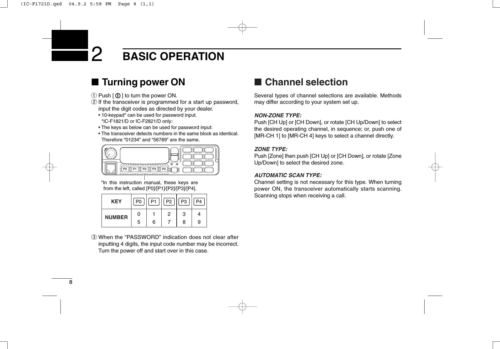 82BASIC OPERATION■Turning power ONqPush [ ] to turn the power ON.wIf the transceiver is programmed for a start up password,input the digit codes as directed by your dealer.• 10-keypad* can be used for password input.*IC-F1821/D or IC-F2821/D only:• The keys as below can be used for password input:• The transceiver detects numbers in the same block as identical.Therefore “01234” and “56789” are the same.eWhen the “PASSWORD” indication does not clear afterinputting 4 digits, the input code number may be incorrect.Turn the power off and start over in this case.■Channel selectionSeveral types of channel selections are available. Methodsmay differ according to your system set up.NON-ZONE TYPE:Push [CH Up] or [CH Down], or rotate [CH Up/Down] to selectthe desired operating channel, in sequence; or, push one of[MR-CH 1] to [MR-CH 4] keys to select a channel directly.ZONE TYPE:Push [Zone] then push [CH Up] or [CH Down], or rotate [ZoneUp/Down] to select the desired zone.AUTOMATIC SCAN TYPE:Channel setting is not necessary for this type. When turningpower ON, the transceiver automatically starts scanning.Scanning stops when receiving a call.KEYNUMBER 0549382716P0 P4P3P2P1P0 P4P3P2P1*In this instruction manual, these keys are from the left, called [P0]/[P1]/[P2]/[P3]/[P4].!IC-F1721D.qxd  04.9.2 5:58 PM  Page 8 (1,1)