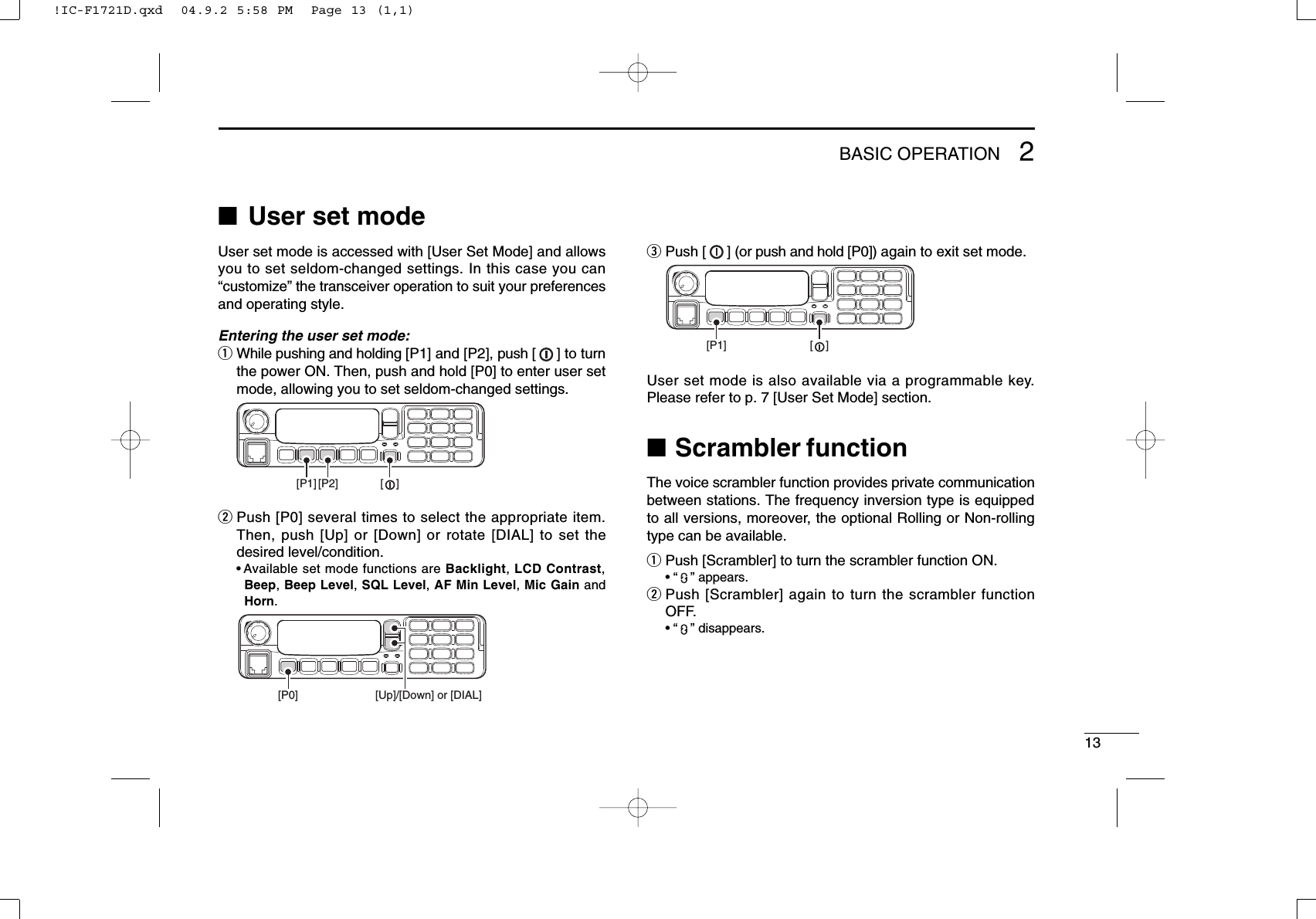 132BASIC OPERATION■User set modeUser set mode is accessed with [User Set Mode] and allowsyou to set seldom-changed settings. In this case you can“customize” the transceiver operation to suit your preferencesand operating style.Entering the user set mode:qWhile pushing and holding [P1] and [P2], push [ ] to turnthe power ON. Then, push and hold [P0] to enter user setmode, allowing you to set seldom-changed settings.wPush [P0] several times to select the appropriate item.Then, push [Up] or [Down] or rotate [DIAL] to set thedesired level/condition.• Available set mode functions are Backlight, LCD Contrast,Beep, Beep Level, SQL Level, AF Min Level, Mic Gain andHorn.ePush [ ] (or push and hold [P0]) again to exit set mode.User set mode is also available via a programmable key.Please refer to p. 7 [User Set Mode] section.■Scrambler functionThe voice scrambler function provides private communicationbetween stations. The frequency inversion type is equippedto all versions, moreover, the optional Rolling or Non-rollingtype can be available.qPush [Scrambler] to turn the scrambler function ON.• “” appears.wPush [Scrambler] again to turn the scrambler functionOFF.• “” disappears.[P1] [    ][P0] [Up]/[Down] or [DIAL][P1] [P2] [    ]!IC-F1721D.qxd  04.9.2 5:58 PM  Page 13 (1,1)