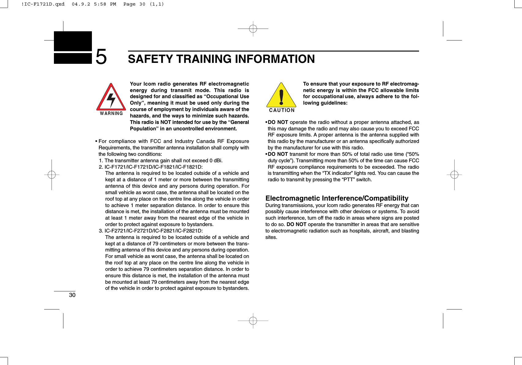 305SAFETY TRAINING INFORMATIONYour Icom radio generates RF electromagneticenergy during transmit mode. This radio isdesigned for and classiﬁed as “Occupational UseOnly”, meaning it must be used only during thecourse of employment by individuals aware of thehazards, and the ways to minimize such hazards.This radio is NOT intended for use by the “GeneralPopulation” in an uncontrolled environment.• For compliance with FCC and Industry Canada RF ExposureRequirements, the transmitter antenna installation shall comply withthe following two conditions:1. The transmitter antenna gain shall not exceed 0 dBi.2. IC-F1721/IC-F1721D/IC-F1821/IC-F1821D:The antenna is required to be located outside of a vehicle andkept at a distance of 1 meter or more between the transmittingantenna of this device and any persons during operation. Forsmall vehicle as worst case, the antenna shall be located on theroof top at any place on the centre line along the vehicle in orderto achieve 1 meter separation distance. In order to ensure thisdistance is met, the installation of the antenna must be mountedat least 1 meter away from the nearest edge of the vehicle inorder to protect against exposure to bystanders.3. IC-F2721/IC-F2721D/IC-F2821/IC-F2821D:The antenna is required to be located outside of a vehicle andkept at a distance of 79 centimeters or more between the trans-mitting antenna of this device and any persons during operation.For small vehicle as worst case, the antenna shall be located onthe roof top at any place on the centre line along the vehicle inorder to achieve 79 centimeters separation distance. In order toensure this distance is met, the installation of the antenna mustbe mounted at least 79 centimeters away from the nearest edgeof the vehicle in order to protect against exposure to bystanders.To ensure that your exposure to RF electromag-netic energy is within the FCC allowable limitsfor occupational use, always adhere to the fol-lowing guidelines:•DO NOT operate the radio without a proper antenna attached, asthis may damage the radio and may also cause you to exceed FCCRF exposure limits. A proper antenna is the antenna supplied withthis radio by the manufacturer or an antenna speciﬁcally authorizedby the manufacturer for use with this radio.•DO NOT transmit for more than 50% of total radio use time (“50%duty cycle”). Transmitting more than 50% of the time can cause FCCRF exposure compliance requirements to be exceeded. The radiois transmitting when the “TX indicator” lights red. You can cause theradio to transmit by pressing the “PTT” switch.Electromagnetic Interference/CompatibilityDuring transmissions, your Icom radio generates RF energy that canpossibly cause interference with other devices or systems. To avoidsuch interference, turn off the radio in areas where signs are postedto do so. DO NOT operate the transmitter in areas that are sensitiveto electromagnetic radiation such as hospitals, aircraft, and blastingsites.WARNINGCAUTION!IC-F1721D.qxd  04.9.2 5:58 PM  Page 30 (1,1)
