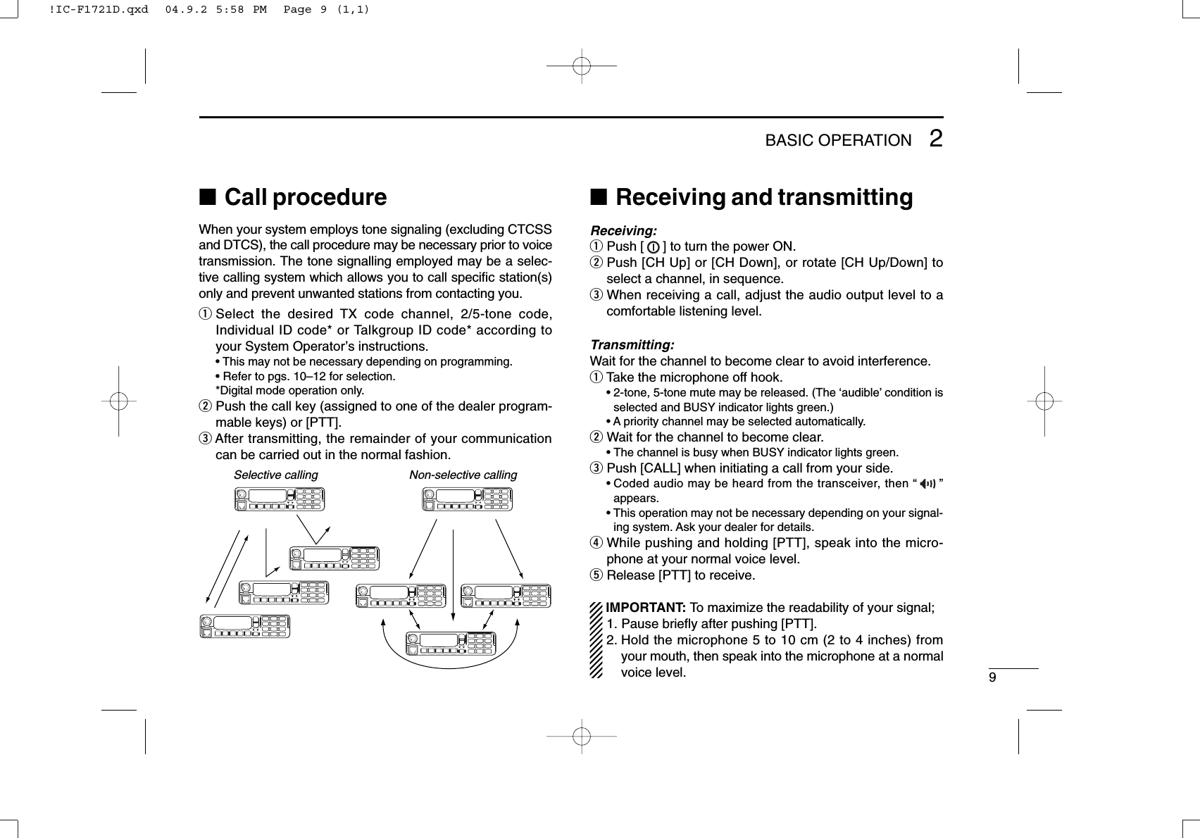 92BASIC OPERATION■Call procedureWhen your system employs tone signaling (excluding CTCSSand DTCS), the call procedure may be necessary prior to voicetransmission. The tone signalling employed may be a selec-tive calling system which allows you to call speciﬁc station(s)only and prevent unwanted stations from contacting you.qSelect the desired TX code channel, 2/5-tone code,Individual ID code* or Talkgroup ID code* according toyour System Operator’s instructions.• This may not be necessary depending on programming.• Refer to pgs. 10–12 for selection.*Digital mode operation only.wPush the call key (assigned to one of the dealer program-mable keys) or [PTT].eAfter transmitting, the remainder of your communicationcan be carried out in the normal fashion.■Receiving and transmittingReceiving:qPush [ ] to turn the power ON.wPush [CH Up] or [CH Down], or rotate [CH Up/Down] toselect a channel, in sequence.eWhen receiving a call, adjust the audio output level to acomfortable listening level.Transmitting:Wait for the channel to become clear to avoid interference.qTake the microphone off hook.• 2-tone, 5-tone mute may be released. (The ‘audible’condition isselected and BUSY indicator lights green.)• A priority channel may be selected automatically.wWait for the channel to become clear.• The channel is busy when BUSY indicator lights green.ePush [CALL] when initiating a call from your side.• Coded audio may be heard from the transceiver, then “”appears.• This operation may not be necessary depending on your signal-ing system. Ask your dealer for details.rWhile pushing and holding [PTT], speak into the micro-phone at your normal voice level.tRelease [PTT] to receive.IMPORTANT: To maximize the readability of your signal;1. Pause brieﬂy after pushing [PTT].2. Hold the microphone 5 to 10 cm (2 to 4 inches) fromyour mouth, then speak into the microphone at a normalvoice level.Selective calling Non-selective calling!IC-F1721D.qxd  04.9.2 5:58 PM  Page 9 (1,1)