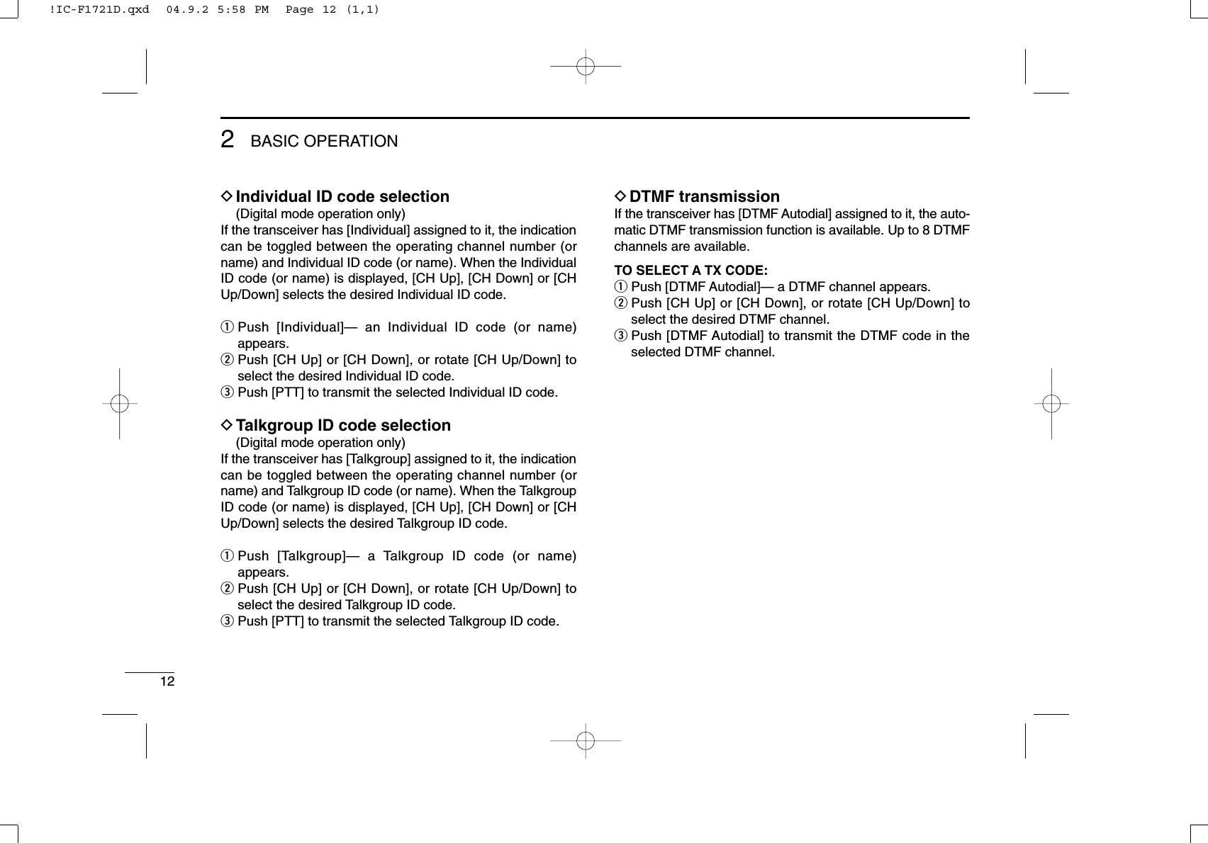 122BASIC OPERATIONDIndividual ID code selection(Digital mode operation only)If the transceiver has [Individual] assigned to it, the indicationcan be toggled between the operating channel number (orname) and Individual ID code (or name). When the IndividualID code (or name) is displayed, [CH Up], [CH Down] or [CHUp/Down] selects the desired Individual ID code.qPush [Individual]— an Individual ID code (or name)appears.wPush [CH Up] or [CH Down], or rotate [CH Up/Down] toselect the desired Individual ID code.ePush [PTT] to transmit the selected Individual ID code.DTalkgroup ID code selection(Digital mode operation only)If the transceiver has [Talkgroup] assigned to it, the indicationcan be toggled between the operating channel number (orname) and Talkgroup ID code (or name). When the TalkgroupID code (or name) is displayed, [CH Up], [CH Down] or [CHUp/Down] selects the desired Talkgroup ID code.qPush [Talkgroup]— a Talkgroup ID code (or name)appears.wPush [CH Up] or [CH Down], or rotate [CH Up/Down] toselect the desired Talkgroup ID code.ePush [PTT] to transmit the selected Talkgroup ID code.DDTMF transmissionIf the transceiver has [DTMF Autodial] assigned to it, the auto-matic DTMF transmission function is available. Up to 8 DTMFchannels are available.TO SELECT A TX CODE:qPush [DTMF Autodial]— a DTMF channel appears.wPush [CH Up] or [CH Down], or rotate [CH Up/Down] toselect the desired DTMF channel.ePush [DTMF Autodial] to transmit the DTMF code in theselected DTMF channel.!IC-F1721D.qxd  04.9.2 5:58 PM  Page 12 (1,1)