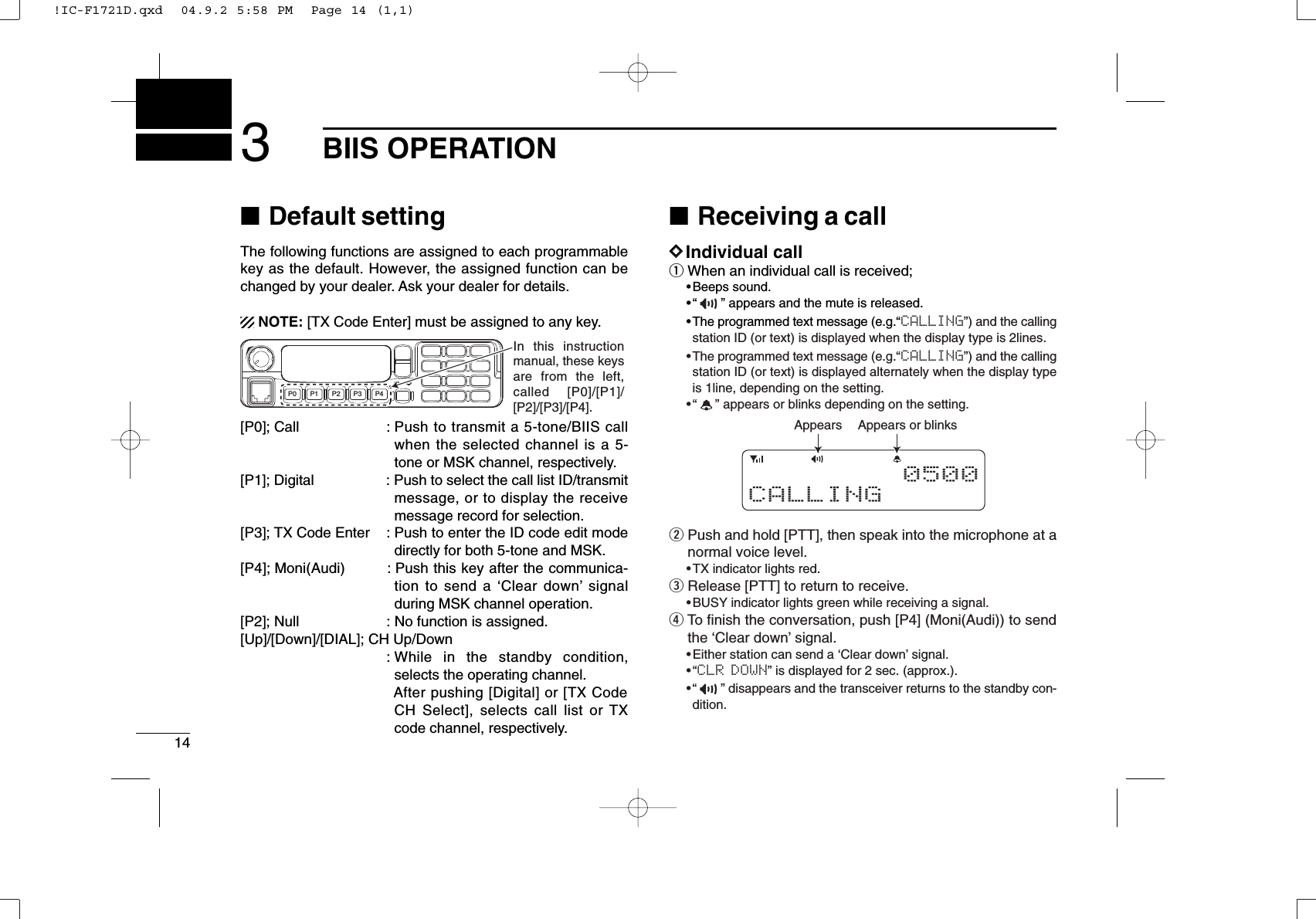 143BIIS OPERATION■Default settingThe following functions are assigned to each programmablekey as the default. However, the assigned function can bechanged by your dealer. Ask your dealer for details.NOTE: [TX Code Enter] must be assigned to any key.[P0]; Call : Push to transmit a 5-tone/BIIS callwhen the selected channel is a 5-tone or MSK channel, respectively.[P1]; Digital : Push to select the call list ID/transmitmessage, or to display the receivemessage record for selection.[P3]; TX Code Enter : Push to enter the ID code edit modedirectly for both 5-tone and MSK.[P4]; Moni(Audi) : Push this key after the communica-tion to send a ‘Clear down’signalduring MSK channel operation.[P2]; Null : No function is assigned.[Up]/[Down]/[DIAL]; CH Up/Down: While in the standby condition,selects the operating channel.After pushing [Digital] or [TX CodeCH Select], selects call list or TXcode channel, respectively.■Receiving a callDDIndividual callqWhen an individual call is received;•Beeps sound.•“ ” appears and the mute is released.•The programmed text message (e.g.“CALLING”) and the callingstation ID (or text) is displayed when the display type is 2lines.•The programmed text message (e.g.“CALLING”) and the callingstation ID (or text) is displayed alternately when the display typeis 1line, depending on the setting.•“ ” appears or blinks depending on the setting.wPush and hold [PTT], then speak into the microphone at anormal voice level.•TX indicator lights red.eRelease [PTT] to return to receive.•BUSY indicator lights green while receiving a signal.rTo ﬁnish the conversation, push [P4] (Moni(Audi)) to sendthe ‘Clear down’signal. •Either station can send a ‘Clear down’signal.•“CLR DOWN” is displayed for 2 sec. (approx.).•“ ” disappears and the transceiver returns to the standby con-dition.Appears or blinksAppears0 500CALLINGP0 P4P3P2P1In this instruction manual, these keys are from the left, called [P0]/[P1]/ [P2]/[P3]/[P4].!IC-F1721D.qxd  04.9.2 5:58 PM  Page 14 (1,1)