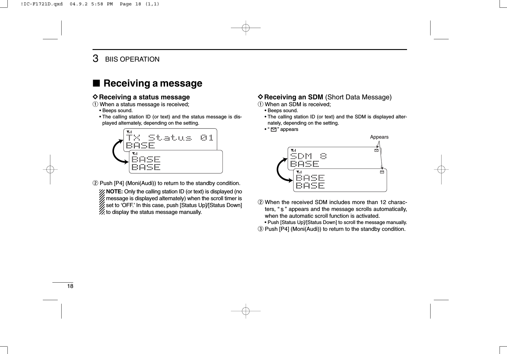 183BIIS OPERATION■Receiving a messageDDReceiving a status messageqWhen a status message is received;• Beeps sound.• The calling station ID (or text) and the status message is dis-played alternately, depending on the setting.wPush [P4] (Moni(Audi)) to return to the standby condition.NOTE: Only the calling station ID (or text) is displayed (nomessage is displayed alternately) when the scroll timer isset to ‘OFF.’In this case, push [Status Up]/[Status Down]to display the status message manually.DDReceiving an SDM (Short Data Message)qWhen an SDM is received;• Beeps sound.• The calling station ID (or text) and the SDM is displayed alter-nately, depending on the setting.• “” appearswWhen the received SDM includes more than 12 charac-ters, “” appears and the message scrolls automatically,when the automatic scroll function is activated.• Push [Status Up]/[Status Down] to scroll the message manually.ePush [P4] (Moni(Audi)) to return to the standby condition.SDM 8BASEBAS EBASEAppearsTX Status 01BASEBAS EBASE!IC-F1721D.qxd  04.9.2 5:58 PM  Page 18 (1,1)