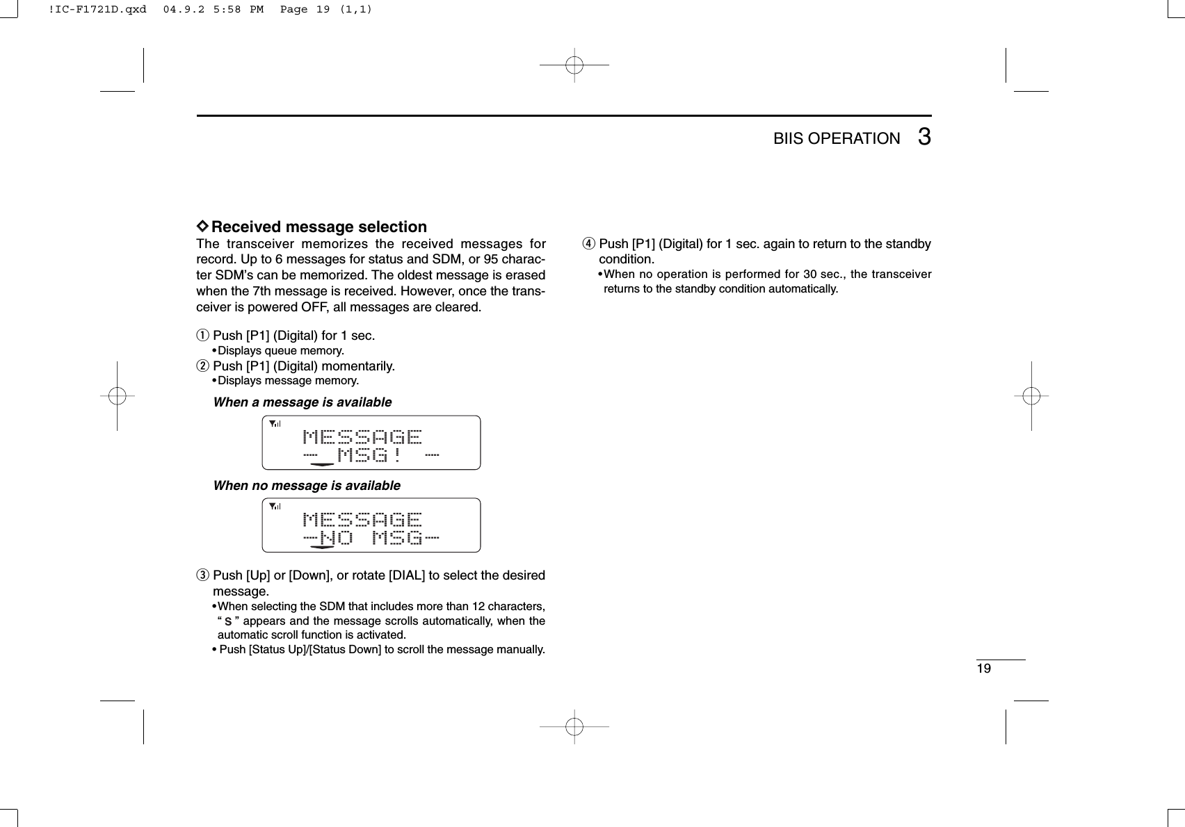 193BIIS OPERATIONDDReceived message selectionThe transceiver memorizes the received messages forrecord. Up to 6 messages for status and SDM, or 95 charac-ter SDM’s can be memorized. The oldest message is erasedwhen the 7th message is received. However, once the trans-ceiver is powered OFF, all messages are cleared.qPush [P1] (Digital) for 1 sec.•Displays queue memory.wPush [P1] (Digital) momentarily.•Displays message memory.When a message is availableWhen no message is availableePush [Up] or [Down], or rotate [DIAL] to select the desiredmessage.•When selecting the SDM that includes more than 12 characters,“” appears and the message scrolls automatically, when theautomatic scroll function is activated.• Push [Status Up]/[Status Down] to scroll the message manually.rPush [P1] (Digital) for 1 sec. again to return to the standbycondition.•When no operation is performed for 30 sec., the transceiverreturns to the standby condition automatically.MESSAGE-NO MSG-MESSAGE-MSG!-!IC-F1721D.qxd  04.9.2 5:58 PM  Page 19 (1,1)