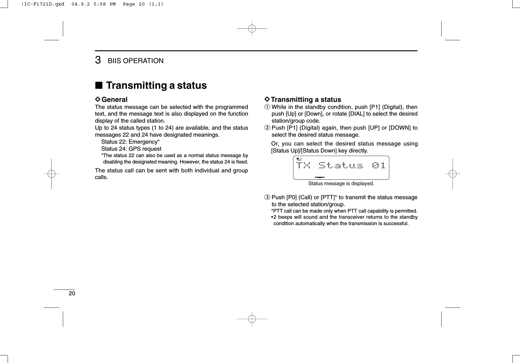 203BIIS OPERATION■Transmitting a statusDDGeneralThe status message can be selected with the programmedtext, and the message text is also displayed on the functiondisplay of the called station.Up to 24 status types (1 to 24) are available, and the statusmessages 22 and 24 have designated meanings.Status 22: Emergency*Status 24: GPS request*The status 22 can also be used as a normal status message bydisabling the designated meaning. However, the status 24 is ﬁxed.The status call can be sent with both individual and groupcalls.DDTransmitting a statusqWhile in the standby condition, push [P1] (Digital), thenpush [Up] or [Down], or rotate [DIAL] to select the desiredstation/group code.wPush [P1] (Digital) again, then push [UP] or [DOWN] toselect the desired status message.Or, you can select the desired status message using[Status Up]/[Status Down] key directly.ePush [P0] (Call) or [PTT]* to transmit the status messageto the selected station/group.*PTT call can be made only when PTT call capability is permitted.•2 beeps will sound and the transceiver returns to the standbycondition automatically when the transmission is successful.TX Status 01Status message is displayed.!IC-F1721D.qxd  04.9.2 5:58 PM  Page 20 (1,1)