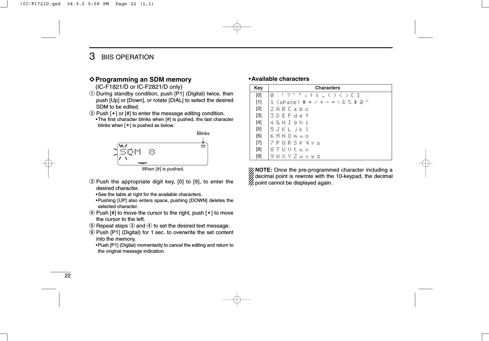 223BIIS OPERATIONDDProgramming an SDM memory(IC-F1821/D or IC-F2821/D only)qDuring standby condition, push [P1] (Digital) twice, thenpush [Up] or [Down], or rotate [DIAL] to select the desiredSDM to be edited.wPush [M] or [#] to enter the message editing condition.•The ﬁrst character blinks when [#] is pushed, the last characterblinks when [M] is pushed as below.ePush the appropriate digit key, [0] to [9], to enter thedesired character.•See the table at right for the available characters.•Pushing [UP] also enters space, pushing [DOWN] deletes theselected character.rPush [#] to move the cursor to the right, push [M] to movethe cursor to the left.tRepeat steps eand rto set the desired text message.yPush [P1] (Digital) for 1 sec. to overwrite the set contentinto the memory.•Push [P1] (Digital) momentarily to cancel the editing and return tothe original message indication.•Available charactersNOTE: Once the pre-programmed character including adecimal point is rewrote with the 10-keypad, the decimalpoint cannot be displayed again.Key[0][1][2][3][4][5][6][7][8][9]Characters0   ! ? &apos; &quot; , ; : _ ( ) &lt; &gt; [ ]1 (space) # * / + - =   &amp; % $ @ ^2 A B C a b c3 D E F d e f4 G H I g h i5 J K L j k l6 M N O m n o7 P Q R S p q r s8 T U V t u v9 W X Y Z w x y z/SDM 8BlinksWhen [#] is pushed.!IC-F1721D.qxd  04.9.2 5:58 PM  Page 22 (1,1)