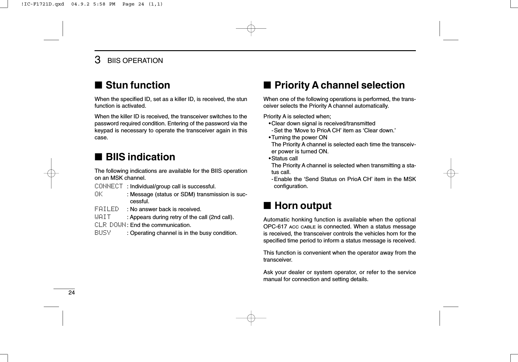 243BIIS OPERATION■Stun functionWhen the speciﬁed ID, set as a killer ID, is received, the stunfunction is activated.When the killer ID is received, the transceiver switches to thepassword required condition. Entering of the password via thekeypad is necessary to operate the transceiver again in thiscase.■BIIS indicationThe following indications are available for the BIIS operationon an MSK channel.CONNECT : Individual/group call is successful.OK : Message (status or SDM) transmission is suc-cessful.FAILED : No answer back is received.WAIT : Appears during retry of the call (2nd call).CLR DOWN : End the communication.BUSY : Operating channel is in the busy condition.■Priority A channel selectionWhen one of the following operations is performed, the trans-ceiver selects the Priority A channel automatically.Priority A is selected when;•Clear down signal is received/transmitted- Set the ‘Move to PrioA CH’item as ‘Clear down.’•Turning the power ONThe Priority A channel is selected each time the transceiv-er power is turned ON.•Status callThe Priority A channel is selected when transmitting a sta-tus call.-Enable the ‘Send Status on PrioA CH’item in the MSKconﬁguration.■Horn outputAutomatic honking function is available when the optionalOPC-617 ACC CABLEis connected. When a status messageis received, the transceiver controls the vehicles horn for thespeciﬁed time period to inform a status message is received.This function is convenient when the operator away from thetransceiver.Ask your dealer or system operator, or refer to the servicemanual for connection and setting details.!IC-F1721D.qxd  04.9.2 5:58 PM  Page 24 (1,1)