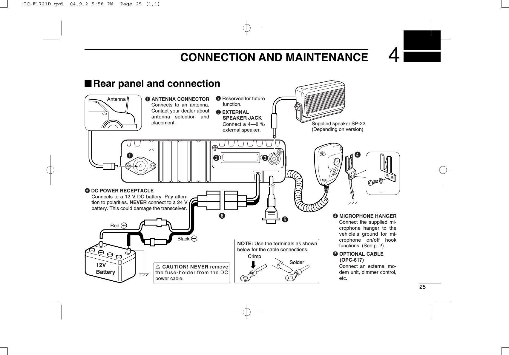 254CONNECTION AND MAINTENANCErSupplied speaker SP-22(Depending on version)tAntennaBlackRed12VBatterySolderCrimpNOTE: Use the terminals as shown below for the cable connections.R CAUTION! NEVER remove the fuse-holder from the DC power cable.q ANTENNA CONNECTORConnects to an antenna. Contact your dealer about antenna selection and placement.qewe EXTERNAL SPEAKER JACKw Reserved for future function.Connect a 4—8 ‰ external speaker.r MICROPHONE HANGERConnect the supplied mi-crophone hanger to the vehicle s ground for mi-crophone on/off hook functions. (See p. 2)t OPTIONAL CABLE (OPC-617)Connect an external mo-dem unit, dimmer control, etc.yy DC POWER RECEPTACLEConnects to a 12 V DC battery. Pay atten-tion to polarities. NEVER connect to a 24 V battery. This could damage the transceiver.■Rear panel and connection!IC-F1721D.qxd  04.9.2 5:58 PM  Page 25 (1,1)