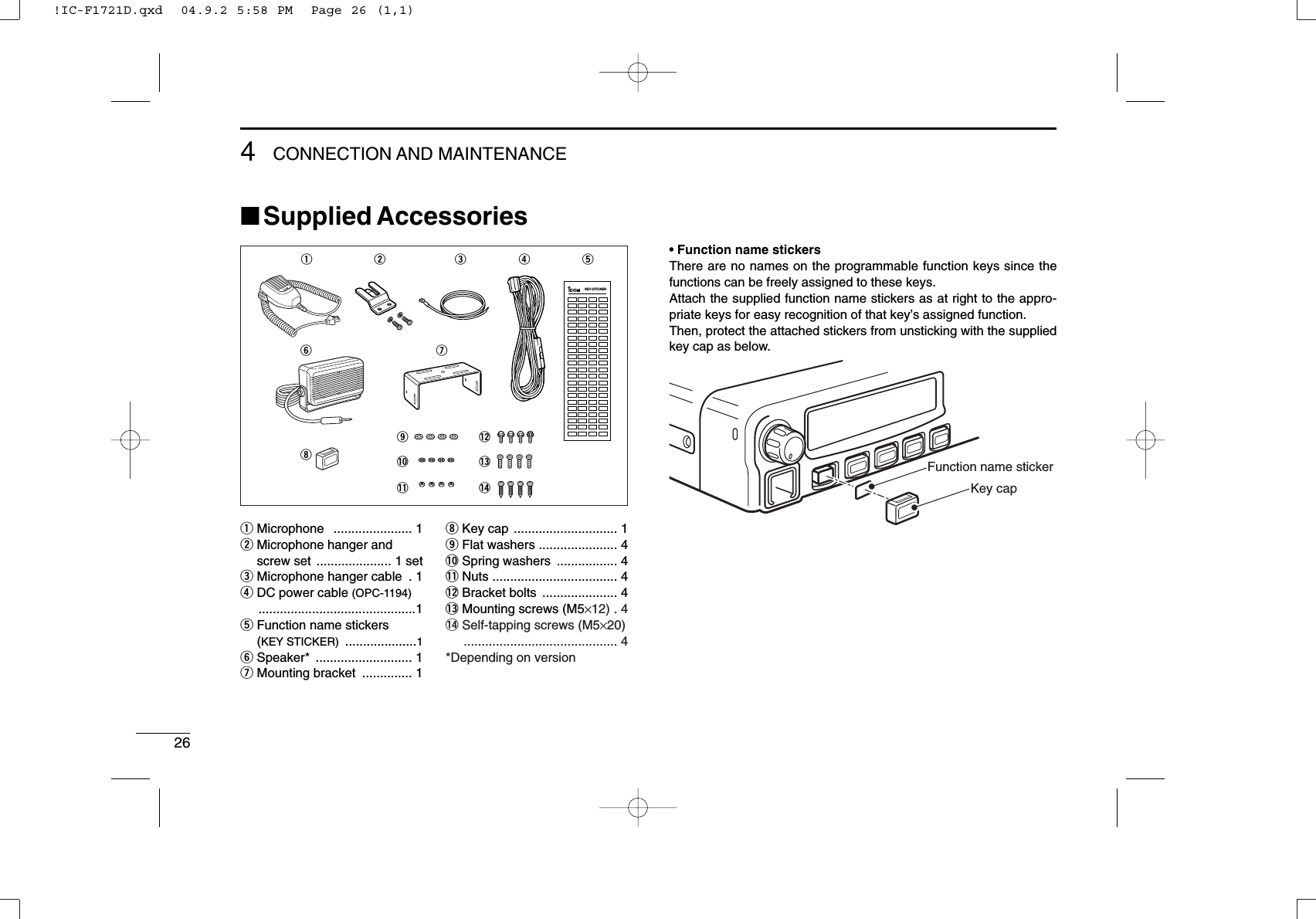 264CONNECTION AND MAINTENANCE■Supplied Accessories• Function name stickersThere are no names on the programmable function keys since thefunctions can be freely assigned to these keys.Attach the supplied function name stickers as at right to the appro-priate keys for easy recognition of that key’s assigned function.Then, protect the attached stickers from unsticking with the suppliedkey cap as below.Function name stickerKey capqMicrophone   ...................... 1wMicrophone hanger and screw set  ..................... 1 seteMicrophone hanger cable  . 1rDC power cable (OPC-1194)............................................1tFunction name stickers(KEY STICKER) ....................1ySpeaker* ........................... 1uMounting bracket  .............. 1iKey cap ............................. 1oFlat washers ...................... 4!0 Spring washers  ................. 4!1 Nuts ................................... 4!2 Bracket bolts  ..................... 4!3 Mounting screws (M5×12) . 4!4 Self-tapping screws (M5×20)........................................... 4*Depending on versionqw eruyio!0!1!2!3!4tKEY-STICKER!IC-F1721D.qxd  04.9.2 5:58 PM  Page 26 (1,1)