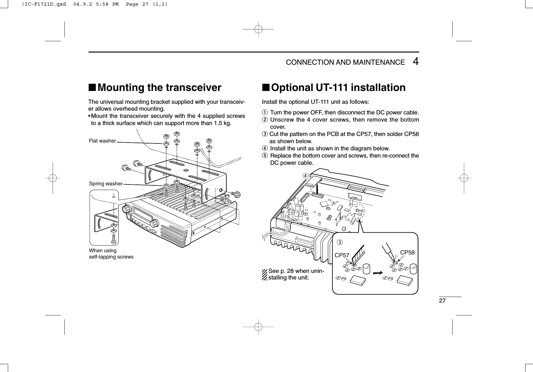 274CONNECTION AND MAINTENANCE■Mounting the transceiverThe universal mounting bracket supplied with your transceiv-er allows overhead mounting.•Mount the transceiver securely with the 4 supplied screwsto a thick surface which can support more than 1.5 kg.■Optional UT-111 installationInstall the optional UT-111 unit as follows:qTurn the power OFF, then disconnect the DC power cable.wUnscrew the 4 cover screws, then remove the bottomcover.eCut the pattern on the PCB at the CP57, then solder CP58as shown below.rInstall the unit as shown in the diagram below.tReplace the bottom cover and screws, then re-connect theDC power cable.erCP57 CP58Flat washerSpring washerWhen usingself-tapping screwsSee p. 28 when unin-stalling the unit.!IC-F1721D.qxd  04.9.2 5:58 PM  Page 27 (1,1)