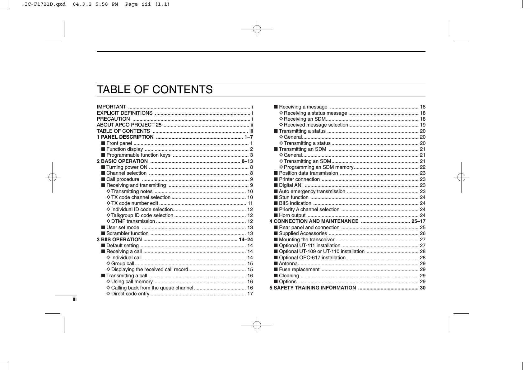 iiiTABLE OF CONTENTSIMPORTANT ....................................................................................... iEXPLICIT DEFINITIONS .................................................................... iPRECAUTION .................................................................................... iABOUT APCO PROJECT 25  ............................................................. iiTABLE OF CONTENTS  .................................................................... iii1 PANEL DESCRIPTION  .............................................................. 1–7■Front panel .................................................................................. 1■Function display .......................................................................... 2■Programmable function keys  ...................................................... 32 BASIC OPERATION  ................................................................ 8–13■Turning power ON ....................................................................... 8■Channel selection  ....................................................................... 8■Call procedure  ............................................................................ 9■Receiving and transmitting  ......................................................... 9DTransmitting notes .................................................................. 10DTX code channel selection ..................................................... 10DTX code number edit .............................................................. 11DIndividual ID code selection.................................................... 12DTalkgroup ID code selection ................................................... 12DDTMF transmission ................................................................ 12■User set mode  .......................................................................... 13■Scrambler function .................................................................... 133 BIIS OPERATION ................................................................... 14–24■Default setting ........................................................................... 14■Receiving a call ......................................................................... 14DIndividual call.......................................................................... 14DGroup call ............................................................................... 15DDisplaying the received call record......................................... 15■Transmitting a call ..................................................................... 16DUsing call memory.................................................................. 16DCalling back from the queue channel ..................................... 16DDirect code entry .................................................................... 17■Receiving a message  ............................................................... 18DReceiving a status message .................................................. 18DReceiving an SDM.................................................................. 18DReceived message selection.................................................. 19■Transmitting a status ................................................................. 20DGeneral................................................................................... 20DTransmitting a status .............................................................. 20■Transmitting an SDM  ................................................................ 21DGeneral................................................................................... 21DTransmitting an SDM.............................................................. 21DProgramming an SDM memory.............................................. 22■Position data transmission ........................................................ 23■Printer connection ..................................................................... 23■Digital ANI  ................................................................................. 23■Auto emergency transmission ................................................... 23■Stun function ............................................................................. 24■BIIS indication ........................................................................... 24■Priority A channel selection  ....................................................... 24■Horn output  ............................................................................... 244 CONNECTION AND MAINTENANCE  ................................... 25–17■Rear panel and connection ....................................................... 25■Supplied Accessories ................................................................ 26■Mounting the transceiver ........................................................... 27■Optional UT-111 installation  ...................................................... 27■Optional UT-109 or UT-110 installation ..................................... 28■Optional OPC-617 installation ................................................... 28■Antenna...................................................................................... 29■Fuse replacement  ..................................................................... 29■Cleaning .................................................................................... 29■Options ..................................................................................... 295 SAFETY TRAINING INFORMATION  ........................................... 30!IC-F1721D.qxd  04.9.2 5:58 PM  Page iii (1,1)