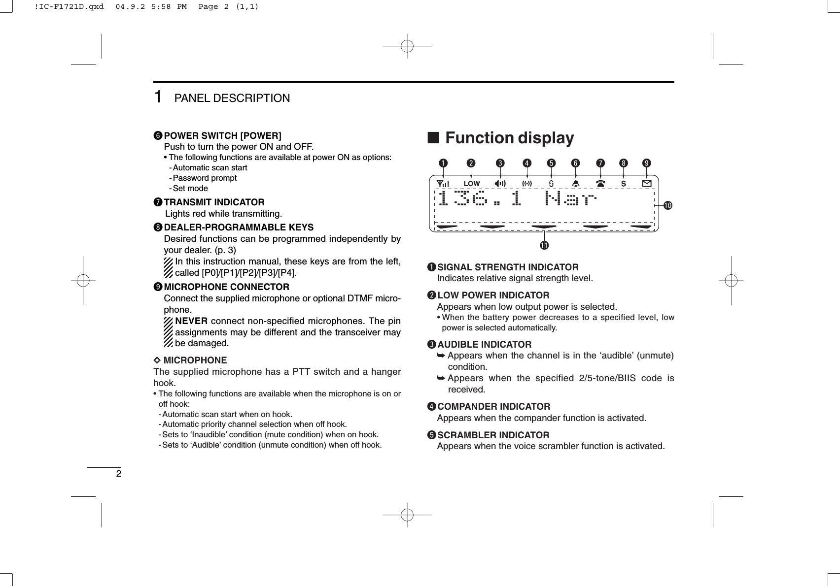 21PANEL DESCRIPTIONyPOWER SWITCH [POWER]Push to turn the power ON and OFF.• The following functions are available at power ON as options:- Automatic scan start- Password prompt- Set modeuTRANSMIT INDICATORLights red while transmitting.iDEALER-PROGRAMMABLE KEYSDesired functions can be programmed independently byyour dealer. (p. 3)In this instruction manual, these keys are from the left,called [P0]/[P1]/[P2]/[P3]/[P4].oMICROPHONE CONNECTORConnect the supplied microphone or optional DTMF micro-phone.NEVER connect non-specified microphones. The pinassignments may be different and the transceiver maybe damaged.DDMICROPHONEThe supplied microphone has a PTT switch and a hangerhook.• The following functions are available when the microphone is on oroff hook:- Automatic scan start when on hook.- Automatic priority channel selection when off hook.- Sets to ‘Inaudible’condition (mute condition) when on hook.- Sets to ‘Audible’condition (unmute condition) when off hook.■Function displayqSIGNAL STRENGTH INDICATORIndicates relative signal strength level.wLOW POWER INDICATORAppears when low output power is selected.• When the battery power decreases to a specified level, lowpower is selected automatically.eAUDIBLE INDICATOR➥Appears when the channel is in the ‘audible’(unmute)condition.➥Appears when the specified 2/5-tone/BIIS code isreceived.rCOMPANDER INDICATORAppears when the compander function is activated.tSCRAMBLER INDICATORAppears when the voice scrambler function is activated.136.1 Nar q w e r t y uio!1!0!IC-F1721D.qxd  04.9.2 5:58 PM  Page 2 (1,1)