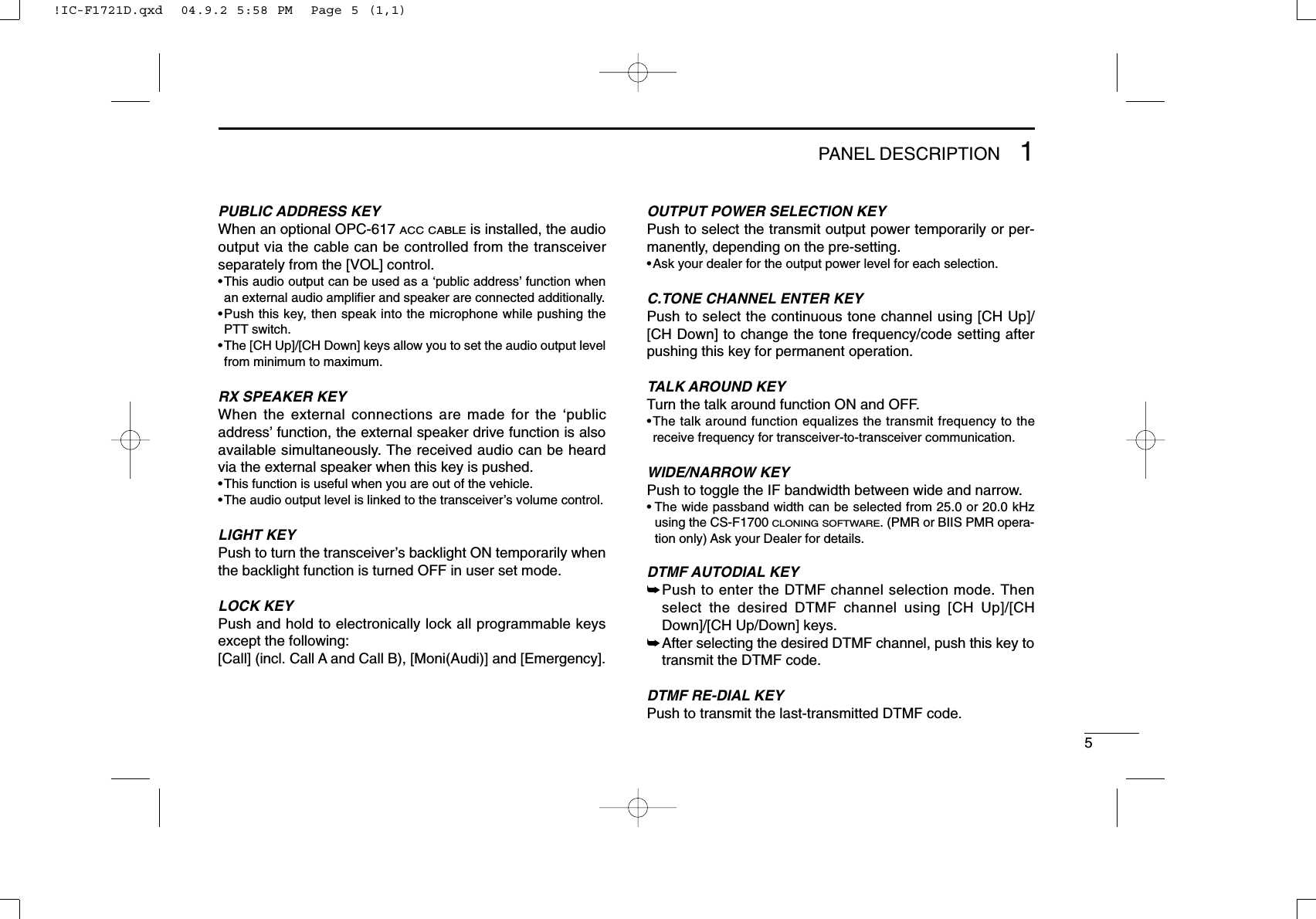 51PANEL DESCRIPTIONPUBLIC ADDRESS KEYWhen an optional OPC-617 ACC CABLEis installed, the audiooutput via the cable can be controlled from the transceiverseparately from the [VOL] control.•This audio output can be used as a ‘public address’function whenan external audio ampliﬁer and speaker are connected additionally.•Push this key, then speak into the microphone while pushing thePTT switch.•The [CH Up]/[CH Down] keys allow you to set the audio output levelfrom minimum to maximum.RX SPEAKER KEYWhen the external connections are made for the ‘publicaddress’function, the external speaker drive function is alsoavailable simultaneously. The received audio can be heardvia the external speaker when this key is pushed.•This function is useful when you are out of the vehicle.•The audio output level is linked to the transceiver’s volume control.LIGHT KEYPush to turn the transceiver’s backlight ON temporarily whenthe backlight function is turned OFF in user set mode.LOCK KEYPush and hold to electronically lock all programmable keysexcept the following:[Call] (incl. Call A and Call B), [Moni(Audi)] and [Emergency].OUTPUT POWER SELECTION KEYPush to select the transmit output power temporarily or per-manently, depending on the pre-setting.•Ask your dealer for the output power level for each selection.C.TONE CHANNEL ENTER KEYPush to select the continuous tone channel using [CH Up]/[CH Down] to change the tone frequency/code setting afterpushing this key for permanent operation.TALK AROUND KEYTurn the talk around function ON and OFF.•The talk around function equalizes the transmit frequency to thereceive frequency for transceiver-to-transceiver communication.WIDE/NARROW KEYPush to toggle the IF bandwidth between wide and narrow.• The wide passband width can be selected from 25.0 or 20.0 kHzusing the CS-F1700 CLONING SOFTWARE. (PMR or BIIS PMR opera-tion only) Ask your Dealer for details.DTMF AUTODIAL KEY➥Push to enter the DTMF channel selection mode. Thenselect the desired DTMF channel using [CH Up]/[CHDown]/[CH Up/Down] keys.➥After selecting the desired DTMF channel, push this key totransmit the DTMF code.DTMF RE-DIAL KEYPush to transmit the last-transmitted DTMF code.!IC-F1721D.qxd  04.9.2 5:58 PM  Page 5 (1,1)