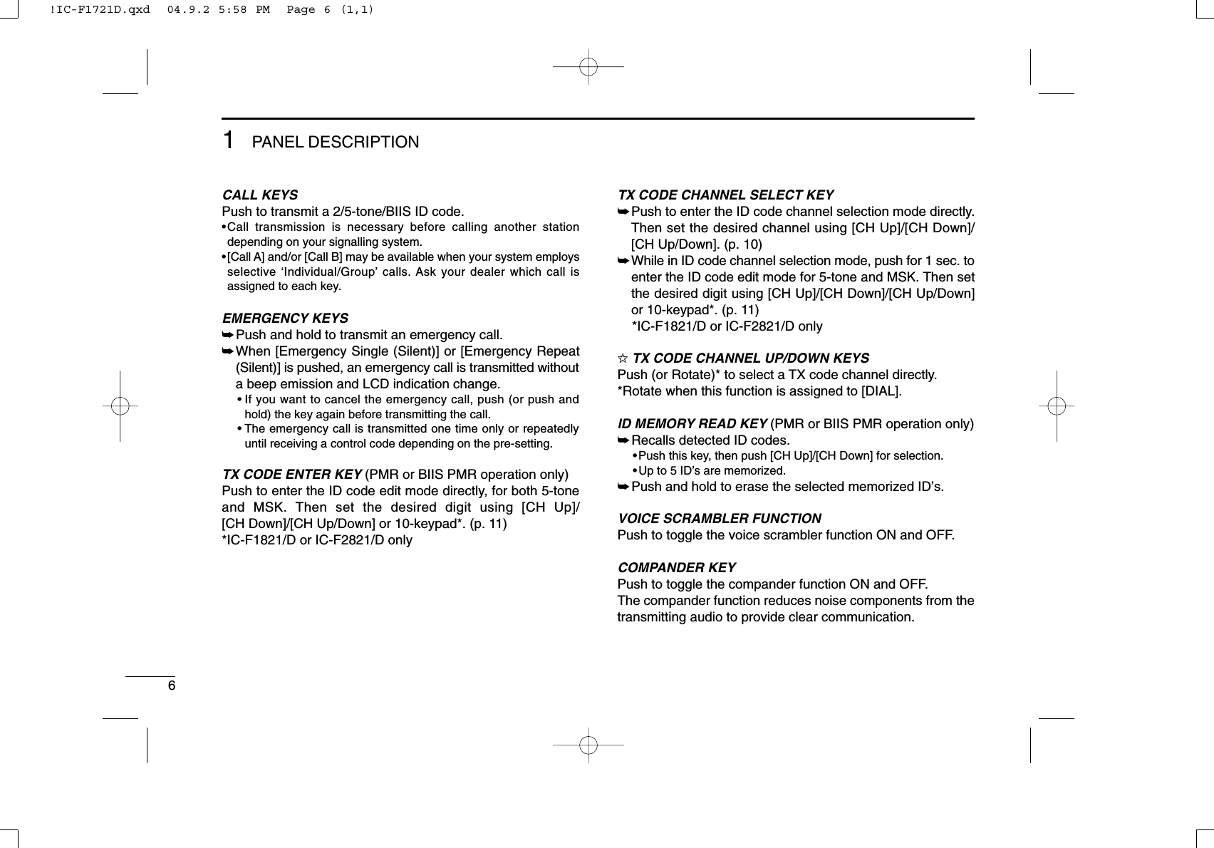 61PANEL DESCRIPTIONCALL KEYSPush to transmit a 2/5-tone/BIIS ID code.•Call transmission is necessary before calling another stationdepending on your signalling system.•[Call A] and/or [Call B] may be available when your system employsselective ‘Individual/Group’calls. Ask your dealer which call isassigned to each key.EMERGENCY KEYS➥Push and hold to transmit an emergency call.➥When [Emergency Single (Silent)] or [Emergency Repeat(Silent)] is pushed, an emergency call is transmitted withouta beep emission and LCD indication change.• If you want to cancel the emergency call, push (or push andhold) the key again before transmitting the call.• The emergency call is transmitted one time only or repeatedlyuntil receiving a control code depending on the pre-setting.TX CODE ENTER KEY (PMR or BIIS PMR operation only)Push to enter the ID code edit mode directly, for both 5-toneand MSK. Then set the desired digit using [CH Up]/[CH Down]/[CH Up/Down] or 10-keypad*. (p. 11)*IC-F1821/D or IC-F2821/D onlyTX CODE CHANNEL SELECT KEY➥Push to enter the ID code channel selection mode directly.Then set the desired channel using [CH Up]/[CH Down]/[CH Up/Down]. (p. 10)➥While in ID code channel selection mode, push for 1 sec. toenter the ID code edit mode for 5-tone and MSK. Then setthe desired digit using [CH Up]/[CH Down]/[CH Up/Down]or 10-keypad*. (p. 11)*IC-F1821/D or IC-F2821/D only✩TX CODE CHANNEL UP/DOWN KEYSPush (or Rotate)* to select a TX code channel directly.*Rotate when this function is assigned to [DIAL].ID MEMORY READ KEY (PMR or BIIS PMR operation only)➥Recalls detected ID codes.•Push this key, then push [CH Up]/[CH Down] for selection.•Up to 5 ID’s are memorized.➥Push and hold to erase the selected memorized ID’s.VOICE SCRAMBLER FUNCTIONPush to toggle the voice scrambler function ON and OFF.COMPANDER KEYPush to toggle the compander function ON and OFF. The compander function reduces noise components from thetransmitting audio to provide clear communication.!IC-F1721D.qxd  04.9.2 5:58 PM  Page 6 (1,1)