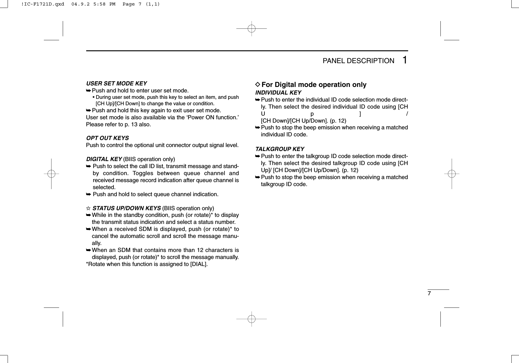 71PANEL DESCRIPTIONUSER SET MODE KEY➥Push and hold to enter user set mode.• During user set mode, push this key to select an item, and push[CH Up]/[CH Down] to change the value or condition.➥Push and hold this key again to exit user set mode.User set mode is also available via the ‘Power ON function.’Please refer to p. 13 also.OPT OUT KEYSPush to control the optional unit connector output signal level.DIGITAL KEY (BIIS operation only)➥Push to select the call ID list, transmit message and stand-by condition. Toggles between queue channel andreceived message record indication after queue channel isselected.➥Push and hold to select queue channel indication.✩STATUS UP/DOWN KEYS (BIIS operation only)➥While in the standby condition, push (or rotate)* to displaythe transmit status indication and select a status number.➥When a received SDM is displayed, push (or rotate)* tocancel the automatic scroll and scroll the message manu-ally.➥When an SDM that contains more than 12 characters isdisplayed, push (or rotate)* to scroll the message manually.*Rotate when this function is assigned to [DIAL].DFor Digital mode operation onlyINDIVIDUAL KEY➥Push to enter the individual ID code selection mode direct-ly. Then select the desired individual ID code using [CHUp]/[CH Down]/[CH Up/Down]. (p. 12)➥Push to stop the beep emission when receiving a matchedindividual ID code.TALKGROUP KEY➥Push to enter the talkgroup ID code selection mode direct-ly. Then select the desired talkgroup ID code using [CHUp]/ [CH Down]/[CH Up/Down]. (p. 12)➥Push to stop the beep emission when receiving a matchedtalkgroup ID code.!IC-F1721D.qxd  04.9.2 5:58 PM  Page 7 (1,1)