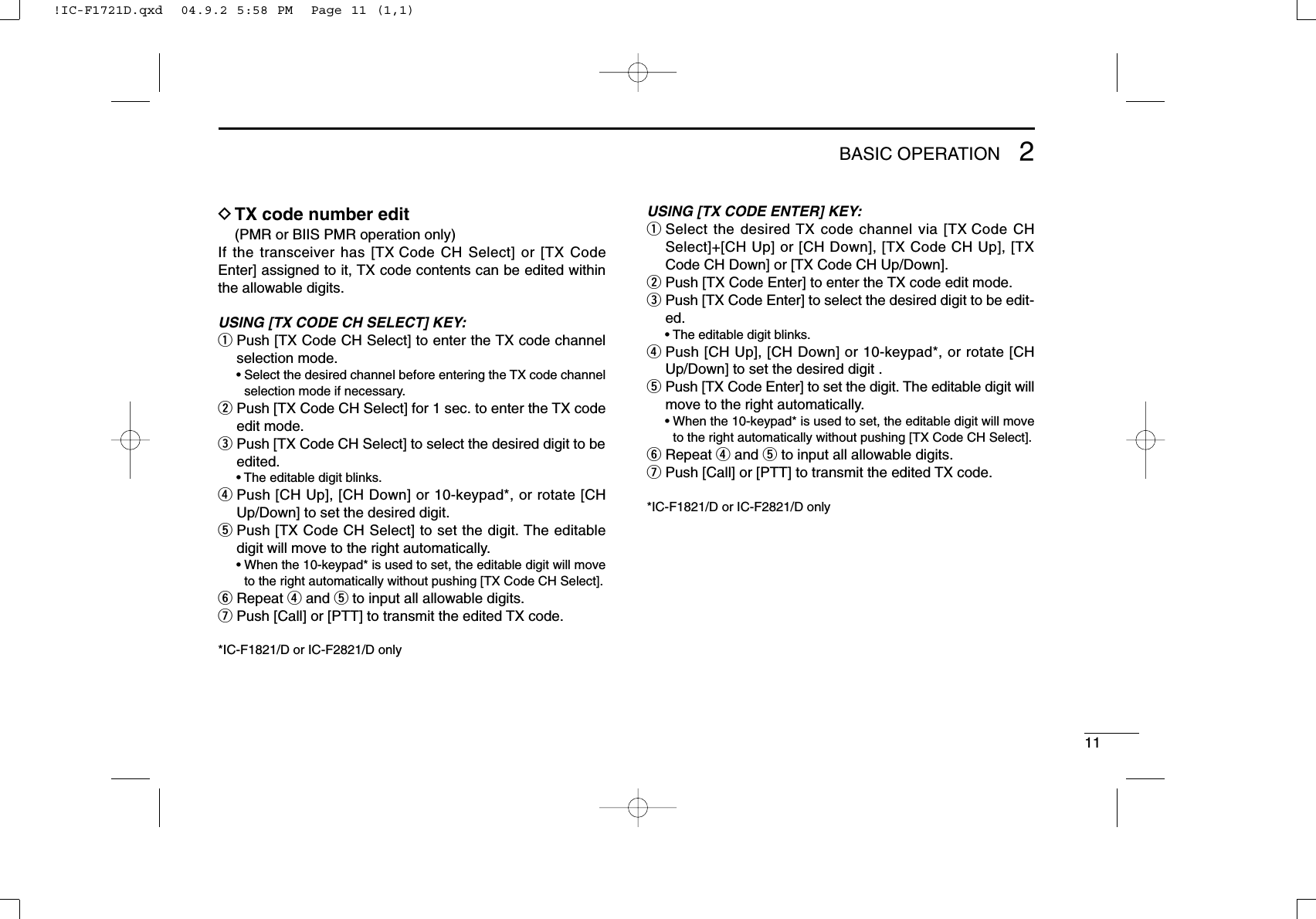 112BASIC OPERATIONDTX code number edit(PMR or BIIS PMR operation only)If the transceiver has [TX Code CH Select] or [TX CodeEnter] assigned to it, TX code contents can be edited withinthe allowable digits.USING [TX CODE CH SELECT] KEY:qPush [TX Code CH Select] to enter the TX code channelselection mode.• Select the desired channel before entering the TX code channelselection mode if necessary.wPush [TX Code CH Select] for 1 sec. to enter the TX codeedit mode.ePush [TX Code CH Select] to select the desired digit to beedited.• The editable digit blinks.rPush [CH Up], [CH Down] or 10-keypad*, or rotate [CHUp/Down] to set the desired digit.tPush [TX Code CH Select] to set the digit. The editabledigit will move to the right automatically.• When the 10-keypad* is used to set, the editable digit will moveto the right automatically without pushing [TX Code CH Select].yRepeat rand tto input all allowable digits.uPush [Call] or [PTT] to transmit the edited TX code.*IC-F1821/D or IC-F2821/D onlyUSING [TX CODE ENTER] KEY:qSelect the desired TX code channel via [TX Code CHSelect]+[CH Up] or [CH Down], [TX Code CH Up], [TXCode CH Down] or [TX Code CH Up/Down].wPush [TX Code Enter] to enter the TX code edit mode.ePush [TX Code Enter] to select the desired digit to be edit-ed.• The editable digit blinks.rPush [CH Up], [CH Down] or 10-keypad*, or rotate [CHUp/Down] to set the desired digit .tPush [TX Code Enter] to set the digit. The editable digit willmove to the right automatically.• When the 10-keypad* is used to set, the editable digit will moveto the right automatically without pushing [TX Code CH Select].yRepeat rand tto input all allowable digits.uPush [Call] or [PTT] to transmit the edited TX code.*IC-F1821/D or IC-F2821/D only!IC-F1721D.qxd  04.9.2 5:58 PM  Page 11 (1,1)