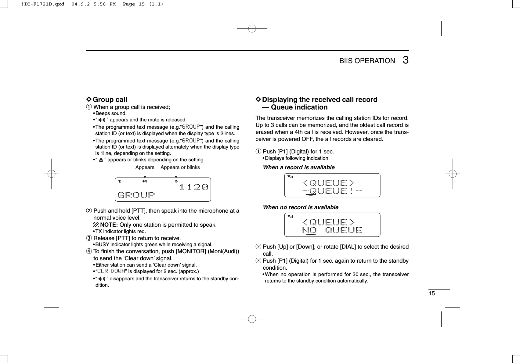 153BIIS OPERATIONDDGroup callqWhen a group call is received;•Beeps sound.•“ ” appears and the mute is released.•The programmed text message (e.g.“GROUP”) and the callingstation ID (or text) is displayed when the display type is 2lines.•The programmed text message (e.g.“GROUP”) and the callingstation ID (or text) is displayed alternately when the display typeis 1line, depending on the setting.•“ ” appears or blinks depending on the setting.wPush and hold [PTT], then speak into the microphone at anormal voice level.NOTE: Only one station is permitted to speak.•TX indicator lights red.eRelease [PTT] to return to receive.•BUSY indicator lights green while receiving a signal.rTo ﬁnish the conversation, push [MONITOR] (Moni(Audi))to send the ‘Clear down’signal.•Either station can send a ‘Clear down’signal.•“CLR DOWN” is displayed for 2 sec. (approx.)•“ ” disappears and the transceiver returns to the standby con-dition.DDDisplaying the received call record— Queue indicationThe transceiver memorizes the calling station IDs for record.Up to 3 calls can be memorized, and the oldest call record iserased when a 4th call is received. However, once the trans-ceiver is powered OFF, the all records are cleared.qPush [P1] (Digital) for 1 sec.•Displays following indication.When a record is availableWhen no record is availablewPush [Up] or [Down], or rotate [DIAL] to select the desiredcall.ePush [P1] (Digital) for 1 sec. again to return to the standbycondition.•When no operation is performed for 30 sec., the transceiverreturns to the standby condition automatically.&lt;QUEUE&gt;NO QUEUE&lt;QUEUE&gt;-QUEUE!-Appears or blinksAppears1120GROUP!IC-F1721D.qxd  04.9.2 5:58 PM  Page 15 (1,1)