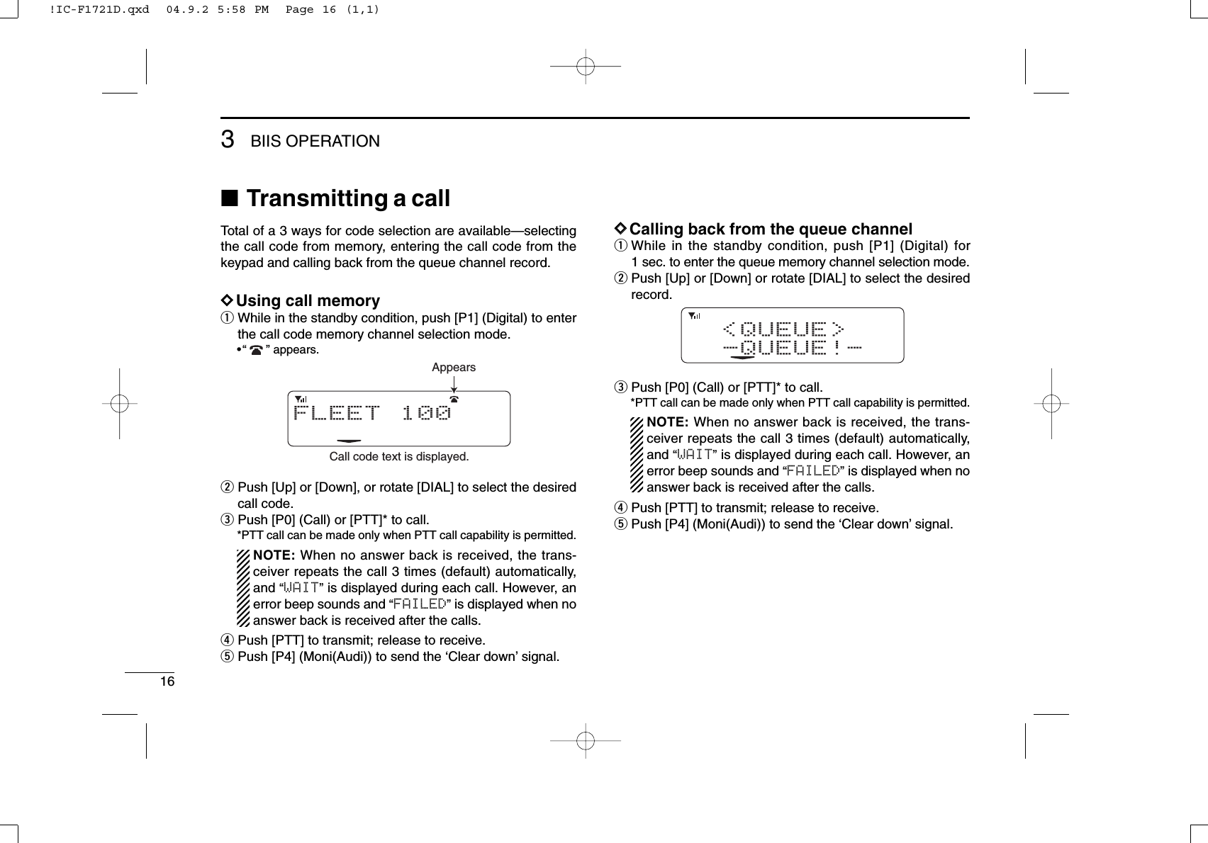 163BIIS OPERATION■Transmitting a callTotal of a 3 ways for code selection are available—selectingthe call code from memory, entering the call code from thekeypad and calling back from the queue channel record.DDUsing call memoryqWhile in the standby condition, push [P1] (Digital) to enterthe call code memory channel selection mode.•“ ” appears.wPush [Up] or [Down], or rotate [DIAL] to select the desiredcall code.ePush [P0] (Call) or [PTT]* to call.*PTT call can be made only when PTT call capability is permitted.NOTE: When no answer back is received, the trans-ceiver repeats the call 3 times (default) automatically,and “WAIT”is displayed during each call. However, anerror beep sounds and “FAILED”is displayed when noanswer back is received after the calls.rPush [PTT] to transmit; release to receive.tPush [P4] (Moni(Audi)) to send the ‘Clear down’signal.DDCalling back from the queue channelqWhile in the standby condition, push [P1] (Digital) for1 sec. to enter the queue memory channel selection mode.wPush [Up] or [Down] or rotate [DIAL] to select the desiredrecord.ePush [P0] (Call) or [PTT]* to call.*PTT call can be made only when PTT call capability is permitted.NOTE: When no answer back is received, the trans-ceiver repeats the call 3 times (default) automatically,and “WAIT”is displayed during each call. However, anerror beep sounds and “FAILED”is displayed when noanswer back is received after the calls.rPush [PTT] to transmit; release to receive.tPush [P4] (Moni(Audi)) to send the ‘Clear down’signal.&lt;QUEUE&gt;-QUEUE!-FLEET 100Call code text is displayed.Appears!IC-F1721D.qxd  04.9.2 5:58 PM  Page 16 (1,1)