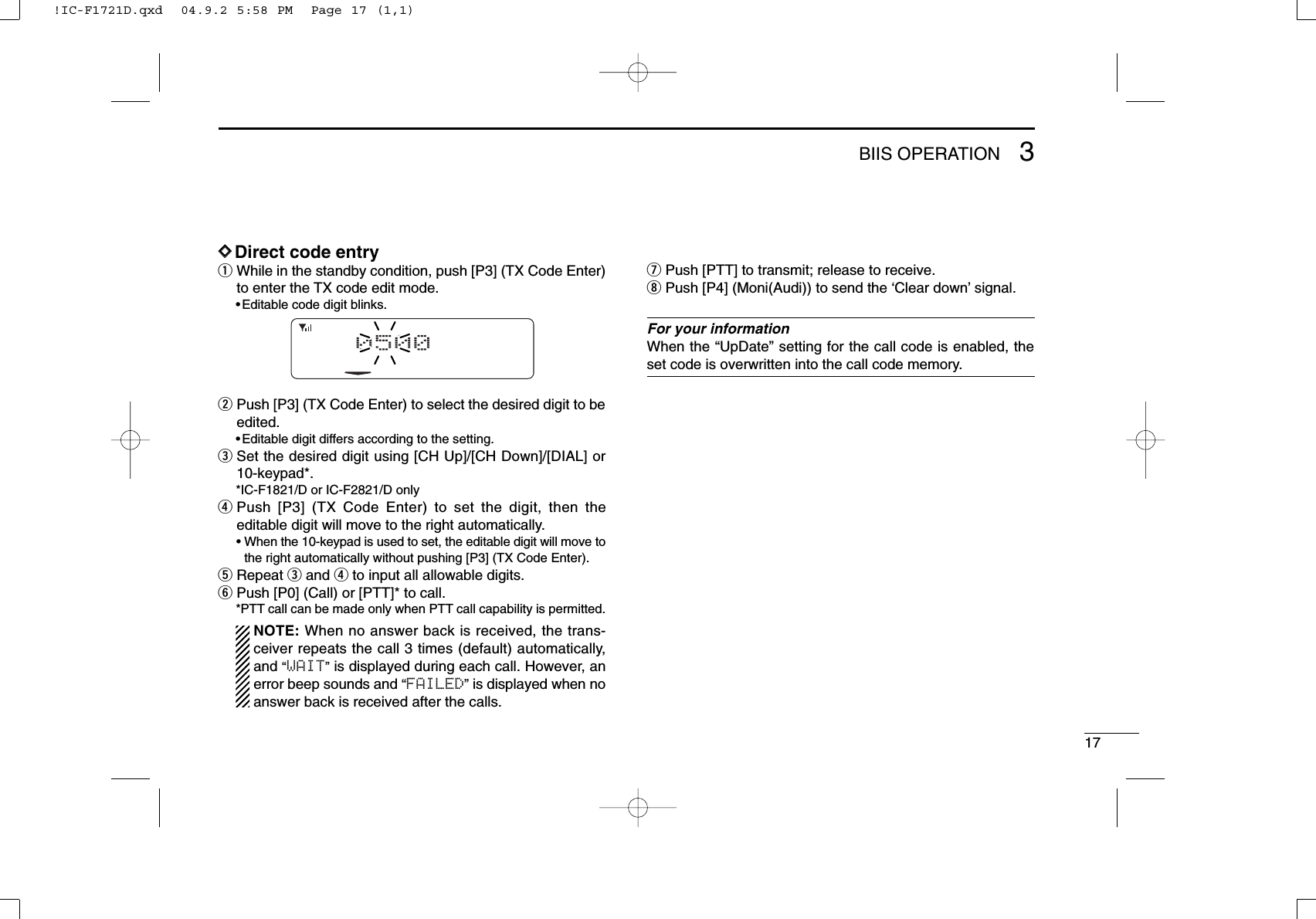 173BIIS OPERATIONDDDirect code entryqWhile in the standby condition, push [P3] (TX Code Enter)to enter the TX code edit mode.•Editable code digit blinks.wPush [P3] (TX Code Enter) to select the desired digit to beedited.•Editable digit differs according to the setting.eSet the desired digit using [CH Up]/[CH Down]/[DIAL] or10-keypad*.*IC-F1821/D or IC-F2821/D onlyrPush [P3] (TX Code Enter) to set the digit, then theeditable digit will move to the right automatically.• When the 10-keypad is used to set, the editable digit will move tothe right automatically without pushing [P3] (TX Code Enter).tRepeat eand rto input all allowable digits.yPush [P0] (Call) or [PTT]* to call.*PTT call can be made only when PTT call capability is permitted.NOTE: When no answer back is received, the trans-ceiver repeats the call 3 times (default) automatically,and “WAIT”is displayed during each call. However, anerror beep sounds and “FAILED”is displayed when noanswer back is received after the calls.uPush [PTT] to transmit; release to receive.iPush [P4] (Moni(Audi)) to send the ‘Clear down’signal.For your informationWhen the “UpDate” setting for the call code is enabled, theset code is overwritten into the call code memory.0500!IC-F1721D.qxd  04.9.2 5:58 PM  Page 17 (1,1)