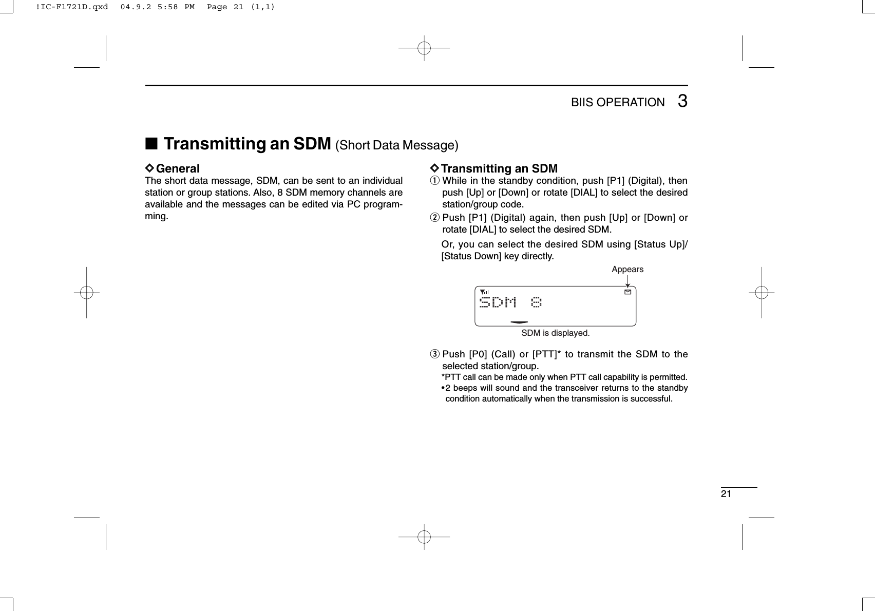 213BIIS OPERATIONDDGeneralThe short data message, SDM, can be sent to an individualstation or group stations. Also, 8 SDM memory channels areavailable and the messages can be edited via PC program-ming.DDTransmitting an SDMqWhile in the standby condition, push [P1] (Digital), thenpush [Up] or [Down] or rotate [DIAL] to select the desiredstation/group code.wPush [P1] (Digital) again, then push [Up] or [Down] orrotate [DIAL] to select the desired SDM.Or, you can select the desired SDM using [Status Up]/[Status Down] key directly.ePush [P0] (Call) or [PTT]* to transmit the SDM to theselected station/group.*PTT call can be made only when PTT call capability is permitted.•2 beeps will sound and the transceiver returns to the standbycondition automatically when the transmission is successful.SDM 8SDM is displayed.Appears■Transmitting an SDM (Short Data Message)!IC-F1721D.qxd  04.9.2 5:58 PM  Page 21 (1,1)