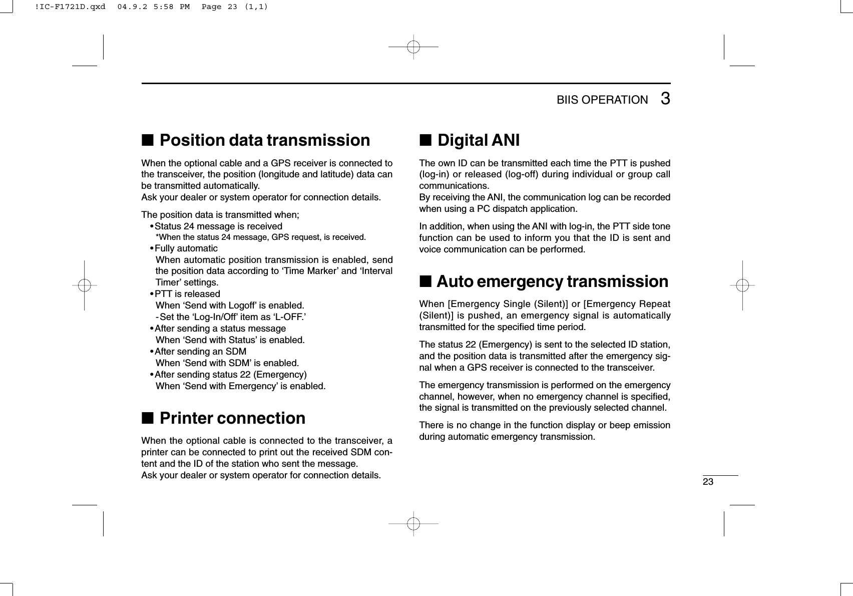 233BIIS OPERATION■Position data transmissionWhen the optional cable and a GPS receiver is connected tothe transceiver, the position (longitude and latitude) data canbe transmitted automatically.Ask your dealer or system operator for connection details.The position data is transmitted when;•Status 24 message is received*When the status 24 message, GPS request, is received.•Fully automaticWhen automatic position transmission is enabled, sendthe position data according to ‘Time Marker’and ‘IntervalTimer’settings.•PTT is releasedWhen ‘Send with Logoff’is enabled.-Set the ‘Log-In/Off’item as ‘L-OFF.’•After sending a status messageWhen ‘Send with Status’is enabled.•After sending an SDMWhen ‘Send with SDM’is enabled.•After sending status 22 (Emergency)When ‘Send with Emergency’is enabled.■Printer connectionWhen the optional cable is connected to the transceiver, aprinter can be connected to print out the received SDM con-tent and the ID of the station who sent the message.Ask your dealer or system operator for connection details.■Digital ANIThe own ID can be transmitted each time the PTT is pushed(log-in) or released (log-off) during individual or group callcommunications.By receiving the ANI, the communication log can be recordedwhen using a PC dispatch application.In addition, when using the ANI with log-in, the PTT side tonefunction can be used to inform you that the ID is sent andvoice communication can be performed.■Auto emergency transmissionWhen [Emergency Single (Silent)] or [Emergency Repeat(Silent)] is pushed, an emergency signal is automaticallytransmitted for the speciﬁed time period.The status 22 (Emergency) is sent to the selected ID station,and the position data is transmitted after the emergency sig-nal when a GPS receiver is connected to the transceiver.The emergency transmission is performed on the emergencychannel, however, when no emergency channel is speciﬁed,the signal is transmitted on the previously selected channel.There is no change in the function display or beep emissionduring automatic emergency transmission.!IC-F1721D.qxd  04.9.2 5:58 PM  Page 23 (1,1)