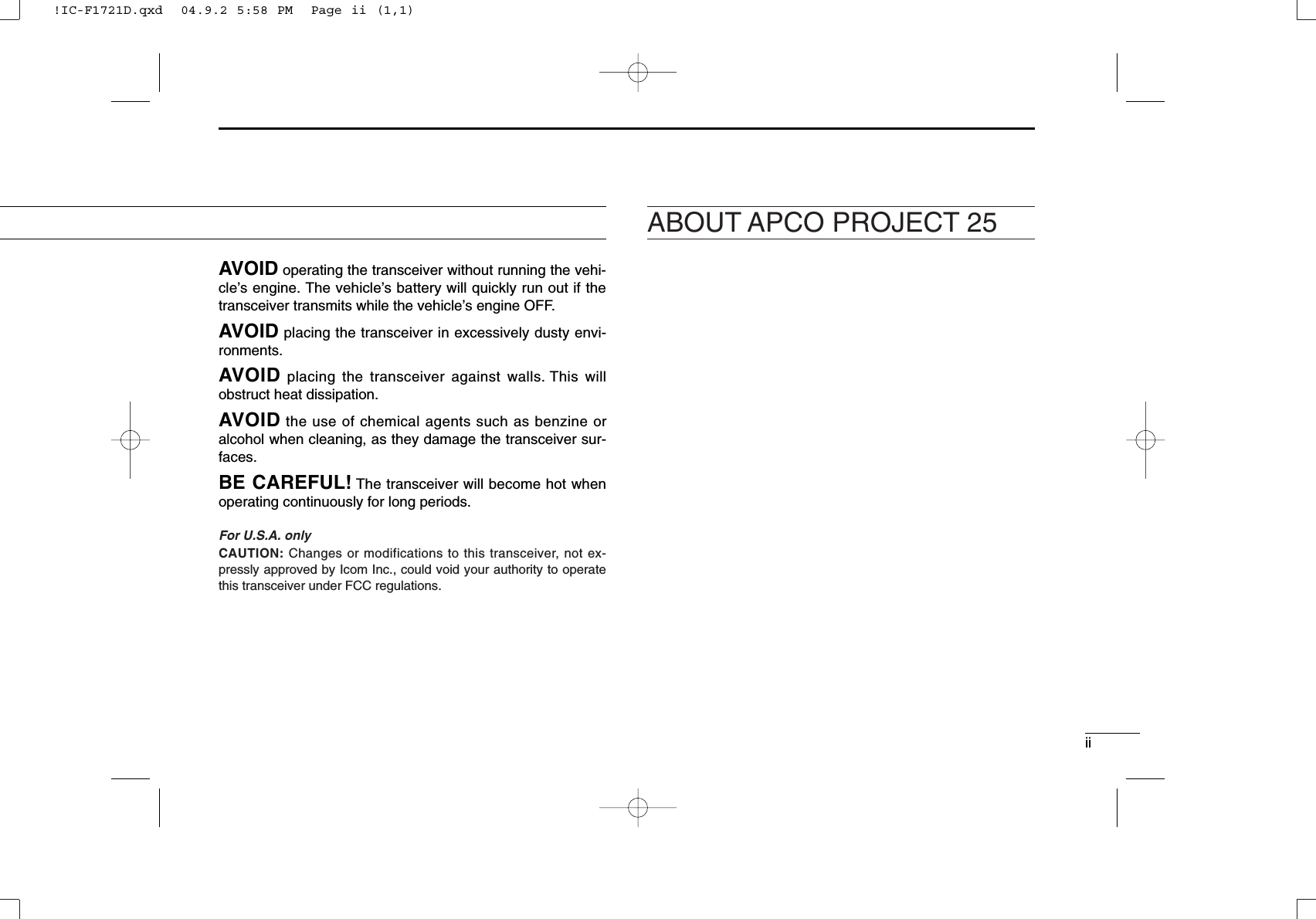 iiAVOID operating the transceiver without running the vehi-cle’s engine. The vehicle’s battery will quickly run out if thetransceiver transmits while the vehicle’s engine OFF.AVOID placing the transceiver in excessively dusty envi-ronments.AVOID placing the transceiver against walls. This willobstruct heat dissipation.AVOID the use of chemical agents such as benzine oralcohol when cleaning, as they damage the transceiver sur-faces.BE CAREFUL! The transceiver will become hot whenoperating continuously for long periods.For U.S.A. onlyCAUTION: Changes or modifications to this transceiver, not ex-pressly approved by Icom Inc., could void your authority to operatethis transceiver under FCC regulations.ABOUT APCO PROJECT 25!IC-F1721D.qxd  04.9.2 5:58 PM  Page ii (1,1)
