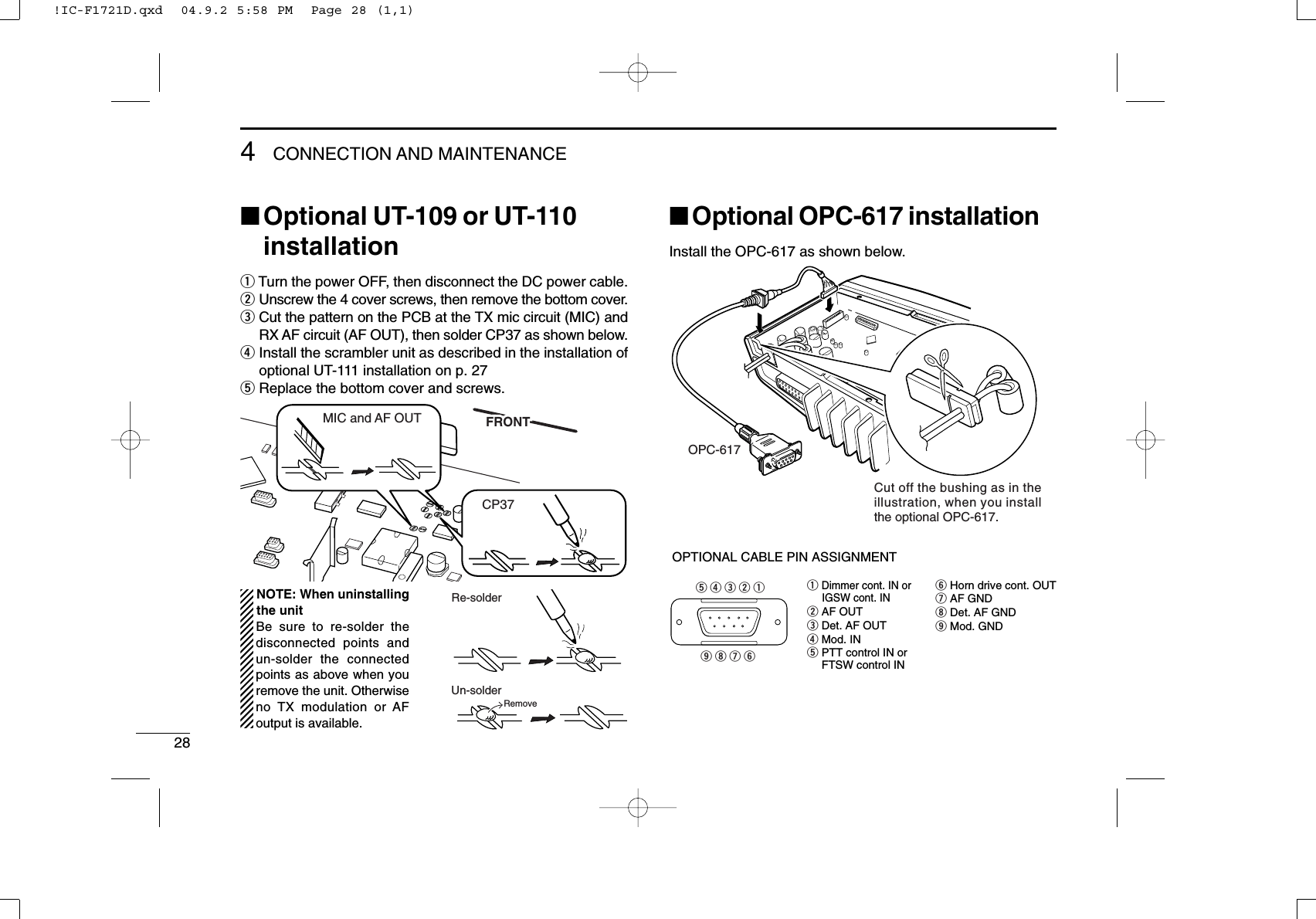 284CONNECTION AND MAINTENANCE■Optional UT-109 or UT-110installationqTurn the power OFF, then disconnect the DC power cable.wUnscrew the 4 cover screws, then remove the bottom cover.eCut the pattern on the PCB at the TX mic circuit (MIC) andRX AF circuit (AF OUT), then solder CP37 as shown below.rInstall the scrambler unit as described in the installation ofoptional UT-111 installation on p. 27tReplace the bottom cover and screws.■Optional OPC-617 installationInstall the OPC-617 as shown below.qDimmer cont. IN or     IGSW cont. INwAF OUTeDet. AF OUT rMod. INtPTT control IN oryHorn drive cont. OUTuAF GNDiDet. AF GNDoMod. GNDOPTIONAL CABLE PIN ASSIGNMENT  t r e w q  o i u yFTSW control INOPC-617Cut off the bushing as in the illustration, when you install the optional OPC-617.FRONTFRONTMIC and AF OUTCP37Un-solderRe-solderRemoveNOTE: When uninstallingthe unitBe sure to re-solder thedisconnected points andun-solder the connectedpoints as above when youremove the unit. Otherwiseno TX modulation or AFoutput is available.!IC-F1721D.qxd  04.9.2 5:58 PM  Page 28 (1,1)