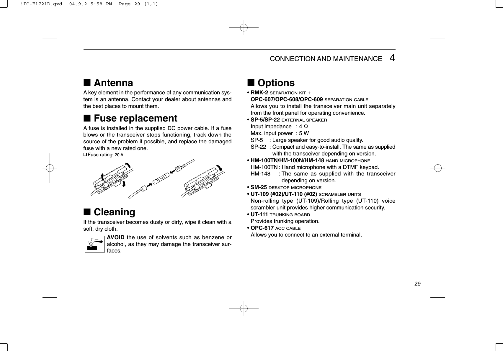 294CONNECTION AND MAINTENANCE■AntennaA key element in the performance of any communication sys-tem is an antenna. Contact your dealer about antennas andthe best places to mount them.■Fuse replacementA fuse is installed in the supplied DC power cable. If a fuseblows or the transceiver stops functioning, track down thesource of the problem if possible, and replace the damagedfuse with a new rated one.❑Fuse rating: 20 A■CleaningIf the transceiver becomes dusty or dirty, wipe it clean with asoft, dry cloth.AVOID the use of solvents such as benzene oralcohol, as they may damage the transceiver sur-faces.■Options• RMK-2SEPARATION KIT+ OPC-607/OPC-608/OPC-609SEPARATION CABLEAllows you to install the transceiver main unit separatelyfrom the front panel for operating convenience.• SP-5/SP-22 EXTERNAL SPEAKERInput impedance : 4 ΩMax. input power : 5 WSP-5 : Large speaker for good audio quality.SP-22 : Compact and easy-to-install. The same as suppliedwith the transceiver depending on version.• HM-100TN/HM-100N/HM-148HAND MICROPHONEHM-100TN : Hand microphone with a DTMF keypad.HM-148 : The same as supplied with the transceiverdepending on version.• SM-25 DESKTOP MICROPHONE• UT-109 (#02)/UT-110 (#02) SCRAMBLER UNITSNon-rolling type (UT-109)/Rolling type (UT-110) voicescrambler unit provides higher communication security.• UT-111 TRUNKING BOARDProvides trunking operation.• OPC-617 ACC CABLEAllows you to connect to an external terminal.!IC-F1721D.qxd  04.9.2 5:58 PM  Page 29 (1,1)