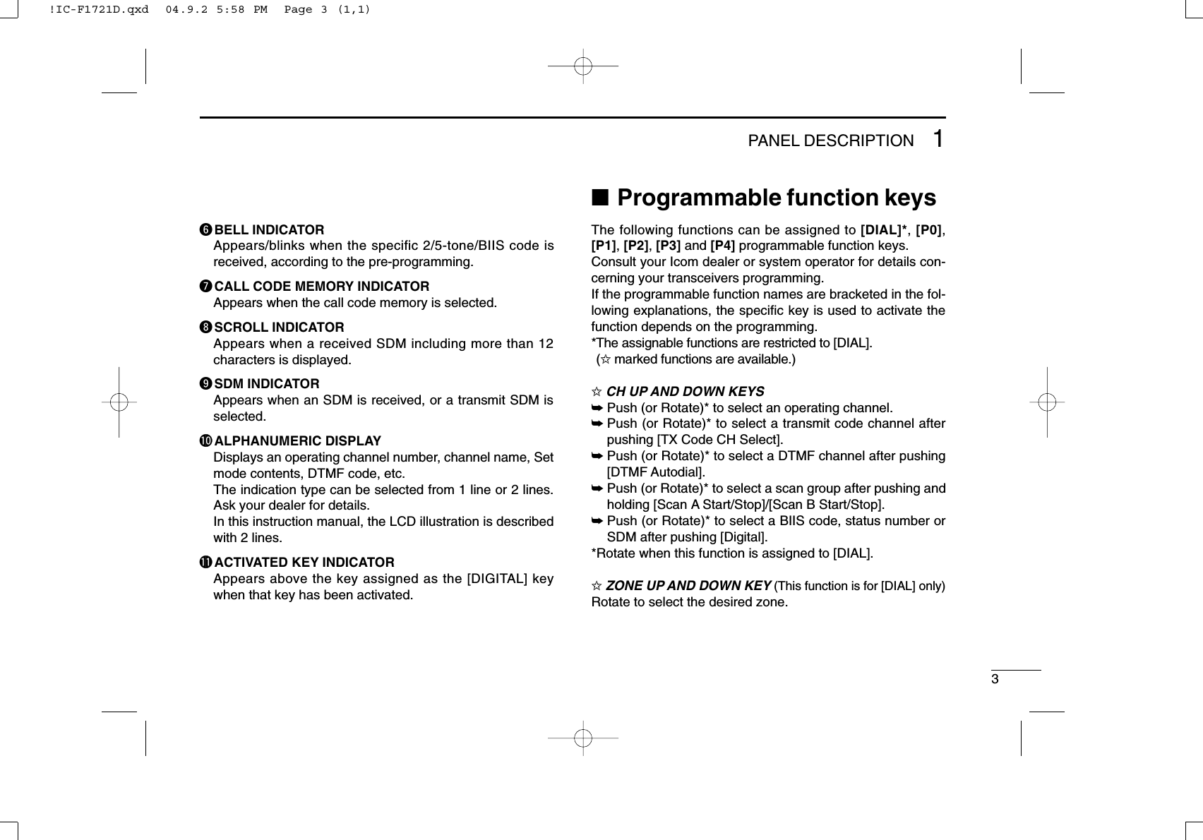 31PANEL DESCRIPTIONyBELL INDICATORAppears/blinks when the specific 2/5-tone/BIIS code isreceived, according to the pre-programming.uCALL CODE MEMORY INDICATORAppears when the call code memory is selected.iSCROLL INDICATORAppears when a received SDM including more than 12characters is displayed.oSDM INDICATORAppears when an SDM is received, or a transmit SDM isselected.!0 ALPHANUMERIC DISPLAYDisplays an operating channel number, channel name, Setmode contents, DTMF code, etc. The indication type can be selected from 1 line or 2 lines.Ask your dealer for details.In this instruction manual, the LCD illustration is describedwith 2 lines.!1 ACTIVATED KEY INDICATORAppears above the key assigned as the [DIGITAL] keywhen that key has been activated.■Programmable function keysThe following functions can be assigned to [DIAL]*, [P0],[P1], [P2], [P3] and [P4] programmable function keys.Consult your Icom dealer or system operator for details con-cerning your transceivers programming.If the programmable function names are bracketed in the fol-lowing explanations, the speciﬁc key is used to activate thefunction depends on the programming.*The assignable functions are restricted to [DIAL].(✩marked functions are available.)✩CH UP AND DOWN KEYS ➥Push (or Rotate)* to select an operating channel.➥Push (or Rotate)* to select a transmit code channel afterpushing [TX Code CH Select].➥Push (or Rotate)* to select a DTMF channel after pushing[DTMF Autodial].➥Push (or Rotate)* to select a scan group after pushing andholding [Scan A Start/Stop]/[Scan B Start/Stop].➥Push (or Rotate)* to select a BIIS code, status number orSDM after pushing [Digital].*Rotate when this function is assigned to [DIAL].✩ZONE UP AND DOWN KEY (This function is for [DIAL] only)Rotate to select the desired zone.!IC-F1721D.qxd  04.9.2 5:58 PM  Page 3 (1,1)
