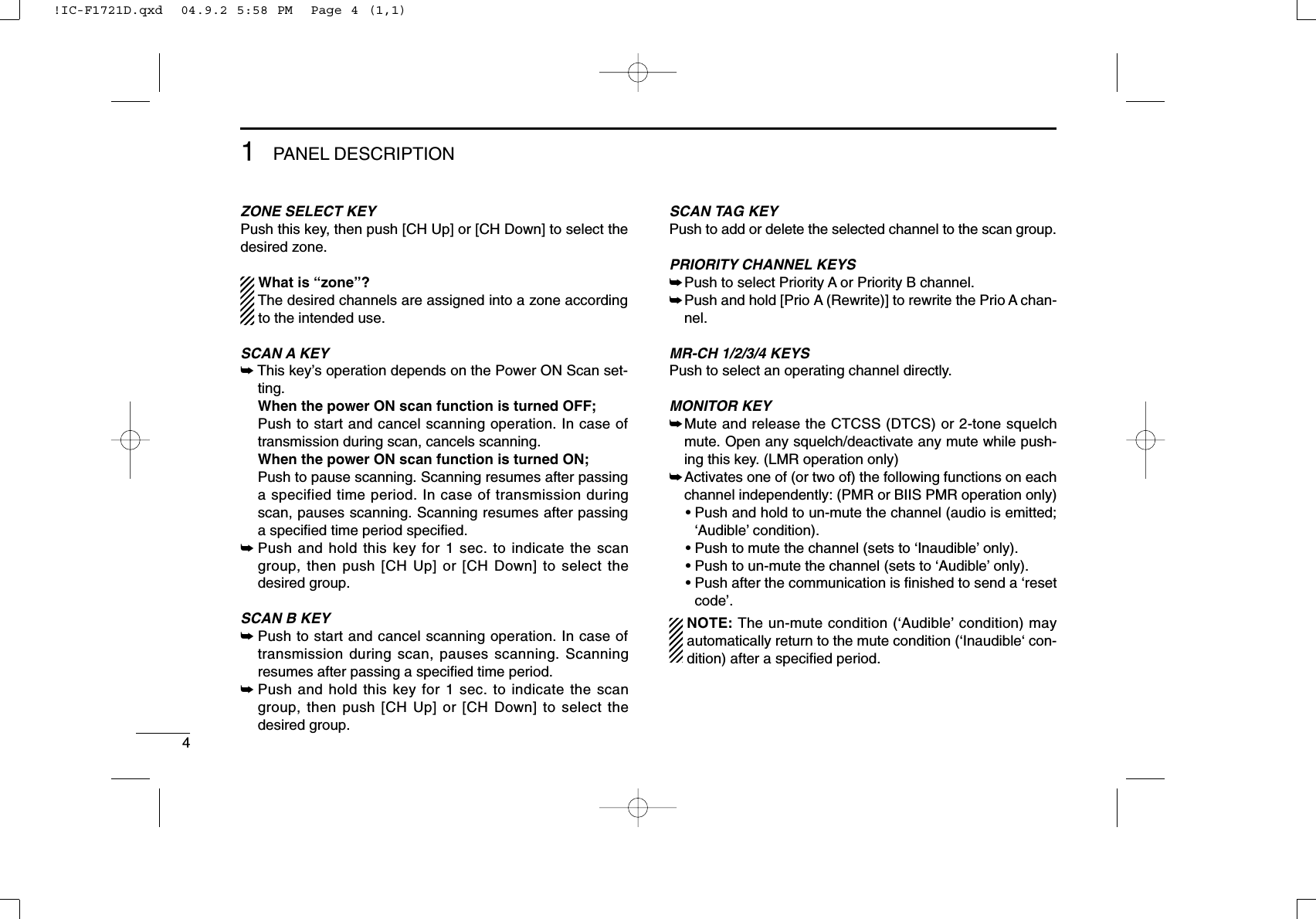 41PANEL DESCRIPTIONZONE SELECT KEYPush this key, then push [CH Up] or [CH Down] to select thedesired zone.What is “zone”?The desired channels are assigned into a zone accordingto the intended use.SCAN A KEY➥This key’s operation depends on the Power ON Scan set-ting.When the power ON scan function is turned OFF;Push to start and cancel scanning operation. In case oftransmission during scan, cancels scanning.When the power ON scan function is turned ON;Push to pause scanning. Scanning resumes after passinga specified time period. In case of transmission duringscan, pauses scanning. Scanning resumes after passinga speciﬁed time period speciﬁed.➥Push and hold this key for 1 sec. to indicate the scangroup, then push [CH Up] or [CH Down] to select thedesired group.SCAN B KEY➥Push to start and cancel scanning operation. In case oftransmission during scan, pauses scanning. Scanningresumes after passing a speciﬁed time period. ➥Push and hold this key for 1 sec. to indicate the scangroup, then push [CH Up] or [CH Down] to select thedesired group.SCAN TAG KEYPush to add or delete the selected channel to the scan group.PRIORITY CHANNEL KEYS➥Push to select Priority A or Priority B channel.➥Push and hold [Prio A (Rewrite)] to rewrite the Prio A chan-nel.MR-CH 1/2/3/4 KEYSPush to select an operating channel directly.MONITOR KEY➥Mute and release the CTCSS (DTCS) or 2-tone squelchmute. Open any squelch/deactivate any mute while push-ing this key. (LMR operation only)➥Activates one of (or two of) the following functions on eachchannel independently: (PMR or BIIS PMR operation only)• Push and hold to un-mute the channel (audio is emitted;‘Audible’condition).• Push to mute the channel (sets to ‘Inaudible’only).• Push to un-mute the channel (sets to ‘Audible’only).• Push after the communication is ﬁnished to send a ‘resetcode’.NOTE: The un-mute condition (‘Audible’condition) mayautomatically return to the mute condition (‘Inaudible‘ con-dition) after a speciﬁed period.!IC-F1721D.qxd  04.9.2 5:58 PM  Page 4 (1,1)