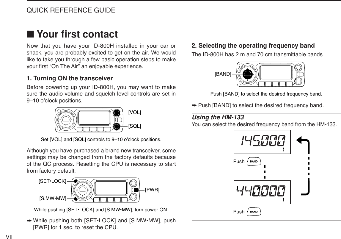 VIIQUICK REFERENCE GUIDE■Your ﬁrst contactNow that you have your ID-800H installed in your car orshack, you are probably excited to get on the air. We wouldlike to take you through a few basic operation steps to makeyour ﬁrst “On The Air” an enjoyable experience. 1. Turning ON the transceiverBefore powering up your ID-800H, you may want to makesure the audio volume and squelch level controls are set in9–10 o’clock positions.Although you have purchased a brand new transceiver, somesettings may be changed from the factory defaults becauseof the QC process. Resetting the CPU is necessary to startfrom factory default.➥While pushing both [SET•LOCK] and [S.MW•MW], push[PWR] for 1 sec. to reset the CPU.2. Selecting the operating frequency bandThe ID-800H has 2 m and 70 cm transmittable bands. ➥Push [BAND] to select the desired frequency band.Using the HM-133You can select the desired frequency band from the HM-133.PushPushPush [BAND] to select the desired frequency band.[BAND][PWR]While pushing [SET•LOCK] and [S.MW•MW], turn power ON.[SET•LOCK][S.MW•MW][VOL]Set [VOL] and [SQL] controls to 9–10 o’clock positions.[SQL]