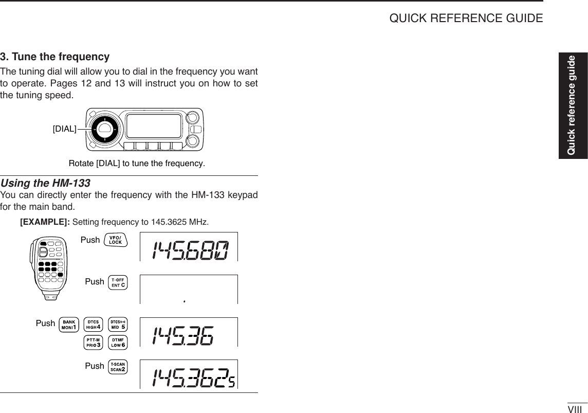 VIIIQUICK REFERENCE GUIDE3. Tune the frequencyThe tuning dial will allow you to dial in the frequency you wantto operate. Pages 12 and 13 will instruct you on how to setthe tuning speed.Using the HM-133You can directly enter the frequency with the HM-133 keypadfor the main band. [EXAMPLE]: Setting frequency to 145.3625 MHz.PushPushPushPushRotate [DIAL] to tune the frequency.[DIAL]Quick reference guide