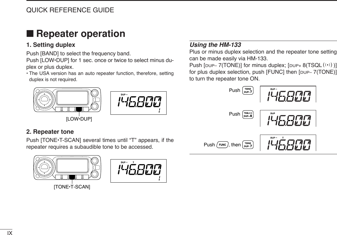 IXQUICK REFERENCE GUIDE■Repeater operation1. Setting duplex Push [BAND] to select the frequency band.Push [LOW•DUP] for 1 sec. once or twice to select minus du-plex or plus duplex.•The USA version has an auto repeater function, therefore, settingduplex is not required.2. Repeater tone Push [TONE•T-SCAN] several times until “T” appears, if therepeater requires a subaudible tone to be accessed.Using the HM-133Plus or minus duplex selection and the repeater tone settingcan be made easily via HM-133.Push [DUP–7(TONE)] for minus duplex; [DUP+8(TSQLS)]for plus duplex selection, push [FUNC] then [DUP–7(TONE)]to turn the repeater tone ON.PushPush          , then Push[TONE•T-SCAN][LOW•DUP]