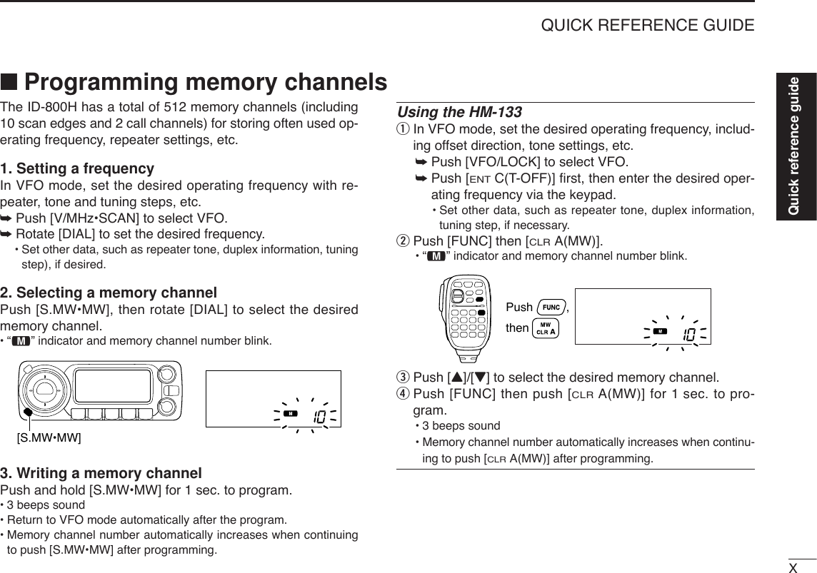XQUICK REFERENCE GUIDEQuick reference guide■Programming memory channelsThe ID-800H has a total of 512 memory channels (including10 scan edges and 2 call channels) for storing often used op-erating frequency, repeater settings, etc. 1. Setting a frequencyIn VFO mode, set the desired operating frequency with re-peater, tone and tuning steps, etc. ➥Push [V/MHz•SCAN] to select VFO.➥Rotate [DIAL] to set the desired frequency.•Set other data, such as repeater tone, duplex information, tuningstep), if desired.2. Selecting a memory channel Push [S.MW•MW], then rotate [DIAL] to select the desiredmemory channel.•“!” indicator and memory channel number blink.3. Writing a memory channelPush and hold [S.MW•MW] for 1 sec. to program.•3 beeps sound•Return to VFO mode automatically after the program.•Memory channel number automatically increases when continuingto push [S.MW•MW] after programming.Using the HM-133qIn VFO mode, set the desired operating frequency, includ-ing offset direction, tone settings, etc.➥Push [VFO/LOCK] to select VFO.➥Push [ENTC(T-OFF)] ﬁrst, then enter the desired oper-ating frequency via the keypad.•Set other data, such as repeater tone, duplex information,tuning step, if necessary.wPush [FUNC] then [CLRA(MW)].•“!” indicator and memory channel number blink.ePush [Y]/[Z] to select the desired memory channel.rPush [FUNC] then push [CLRA(MW)] for 1 sec. to pro-gram.•3 beeps sound•Memory channel number automatically increases when continu-ing to push [CLRA(MW)] after programming.Push          , then [S.MW•MW]