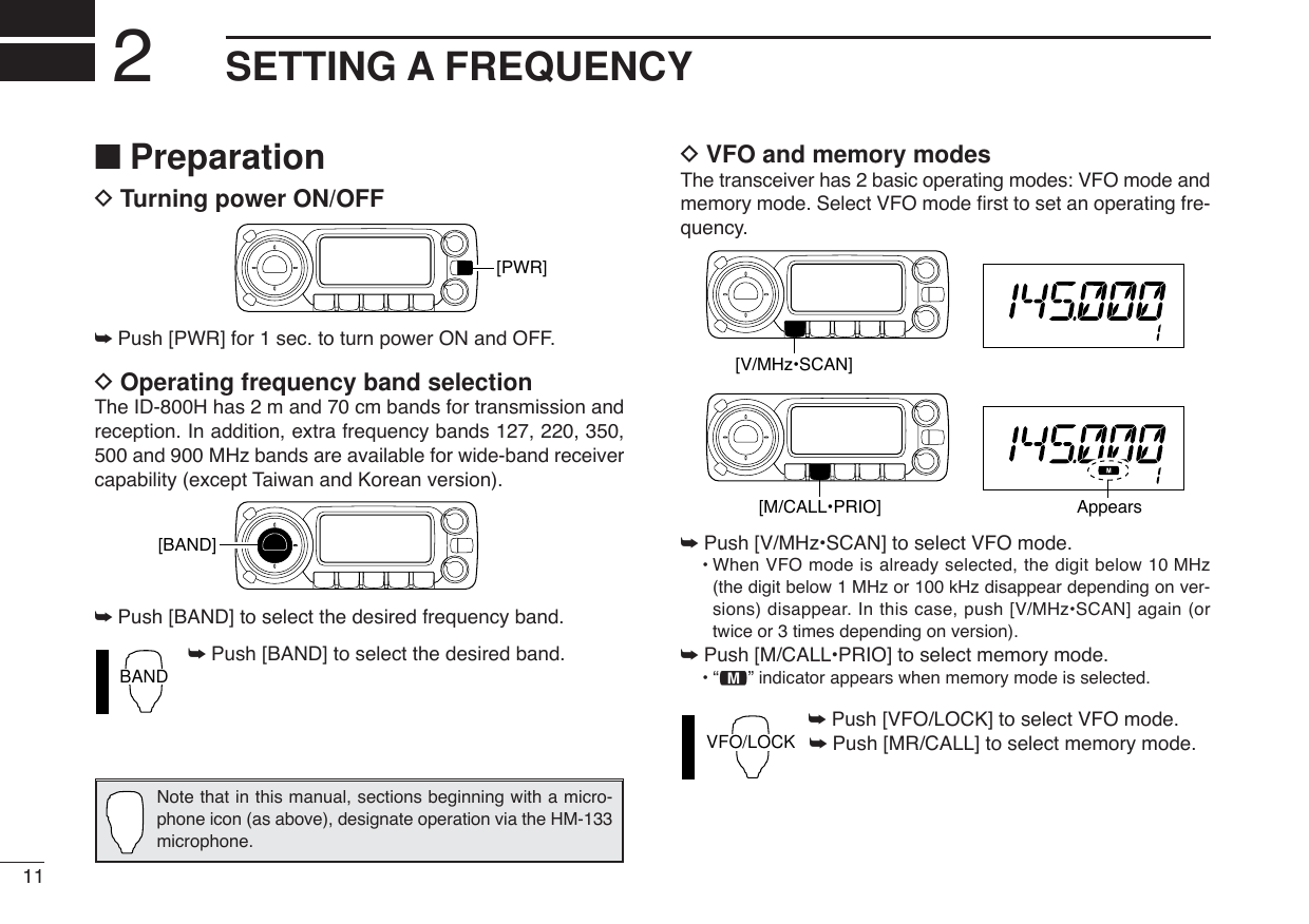 11SETTING A FREQUENCY2■PreparationDTurning power ON/OFF➥Push [PWR] for 1 sec. to turn power ON and OFF.DOperating frequency band selectionThe ID-800H has 2 m and 70 cm bands for transmission andreception. In addition, extra frequency bands 127, 220, 350,500 and 900 MHz bands are available for wide-band receivercapability (except Taiwan and Korean version).➥Push [BAND] to select the desired frequency band.➥Push [BAND] to select the desired band.DVFO and memory modesThe transceiver has 2 basic operating modes: VFO mode andmemory mode. Select VFO mode ﬁrst to set an operating fre-quency.➥Push [V/MHz•SCAN] to select VFO mode.•When VFO mode is already selected, the digit below 10 MHz(the digit below 1 MHz or 100 kHz disappear depending on ver-sions) disappear. In this case, push [V/MHz•SCAN] again (ortwice or 3 times depending on version).➥Push [M/CALL•PRIO] to select memory mode.•“!” indicator appears when memory mode is selected.➥Push [VFO/LOCK] to select VFO mode.➥Push [MR/CALL] to select memory mode.VFO/LOCK[V/MHz•SCAN][M/CALL•PRIO] AppearsBAND[BAND][PWR]Note that in this manual, sections beginning with a micro-phone icon (as above), designate operation via the HM-133microphone.