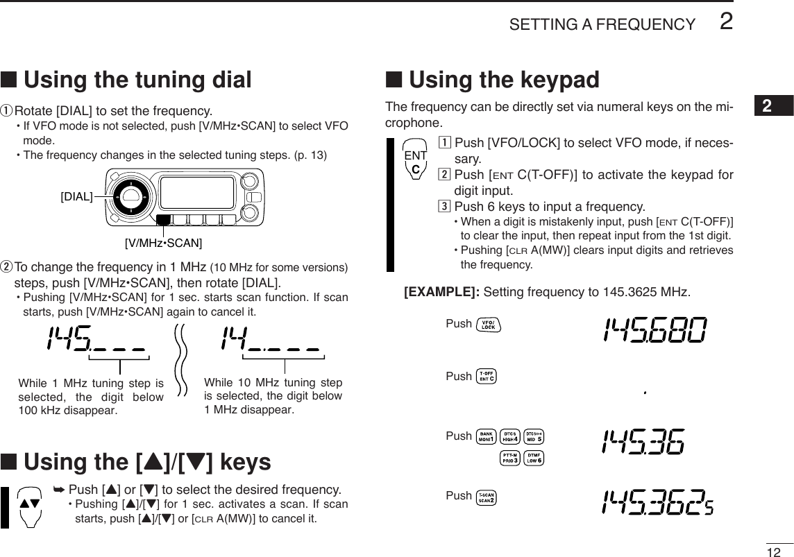 122SETTING A FREQUENCY2■Using the tuning dialqRotate [DIAL] to set the frequency.•If VFO mode is not selected, push [V/MHz•SCAN] to select VFOmode.•The frequency changes in the selected tuning steps. (p. 13)wTo change the frequency in 1 MHz (10 MHz for some versions)steps, push [V/MHz•SCAN], then rotate [DIAL].•Pushing [V/MHz•SCAN] for 1 sec. starts scan function. If scanstarts, push [V/MHz•SCAN] again to cancel it.■Using the [Y]/[Z] keys➥Push [Y] or [Z] to select the desired frequency.•Pushing [Y]/[Z] for 1 sec. activates a scan. If scanstarts, push [Y]/[Z] or [CLRA(MW)] to cancel it.■Using the keypadThe frequency can be directly set via numeral keys on the mi-crophone.zPush [VFO/LOCK] to select VFO mode, if neces-sary.xPush [ENTC(T-OFF)] to activate the keypad fordigit input.cPush 6 keys to input a frequency.•When a digit is mistakenly input, push [ENTC(T-OFF)]to clear the input, then repeat input from the 1st digit.•Pushing [CLRA(MW)] clears input digits and retrievesthe frequency.PushPushPushPush[EXAMPLE]: Setting frequency to 145.3625 MHz.ENTCYZWhile 1 MHz tuning step is selected, the digit below 100 kHz disappear.While 10 MHz tuning step is selected, the digit below 1 MHz disappear.[DIAL][V/MHz•SCAN]