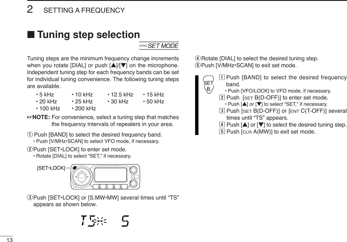 132SETTING A FREQUENCY■Tuning step selection[Tuning steps are the minimum frequency change incrementswhen you rotate [DIAL] or push [Y]/[Z] on the microphone.Independent tuning step for each frequency bands can be setfor individual tuning convenience. The following tuning stepsare available.•5kHz • 10 kHz • 12.5 kHz • 15 kHz•20kHz •25kHz • 30 kHz • 50 kHz•100 kHz • 200 kHz☞NOTE: For convenience, select a tuning step that matchesthe frequency intervals of repeaters in your area.qPush [BAND] to select the desired frequency band.•Push [V/MHz•SCAN] to select VFO mode, if necessary.wPush [SET•LOCK] to enter set mode.•Rotate [DIAL] to select “SET,” if necessary.ePush [SET•LOCK] or [S.MW•MW] several times until “TS”appears as shown below.rRotate [DIAL] to select the desired tuning step.tPush [V/MHz•SCAN] to exit set mode.zPush [BAND] to select the desired frequencyband.•Push [VFO/LOCK] to VFO mode, if necessary.xPush  [SETB(D-OFF)] to enter set mode.•Push [Y] or [Z]to select “SET,” if necessary.cPush [SETB(D-OFF)] or [ENTC(T-OFF)] severaltimes until “TS” appears.vPush [Y] or [Z] to select the desired tuning step.bPush [CLRA(MW)] to exit set mode.SETB[SET•LOCK]
