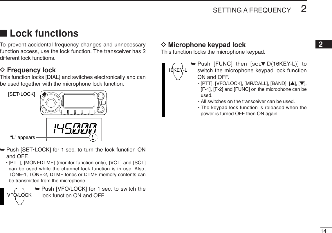 142SETTING A FREQUENCY2■Lock functionsTo  prevent accidental frequency changes and unnecessaryfunction access, use the lock function. The transceiver has 2different lock functions.DFrequency lockThis function locks [DIAL] and switches electronically and canbe used together with the microphone lock function.➥Push [SET•LOCK] for 1 sec. to turn the lock function ONand OFF.•[PTT], [MONI•DTMF] (monitor function only), [VOL] and [SQL]can be used while the channel lock function is in use. Also,TONE-1, TONE-2, DTMF tones or DTMF memory contents canbe transmitted from the microphone.➥Push [VFO/LOCK] for 1 sec. to switch thelock function ON and OFF.DMicrophone keypad lockThis function locks the microphone keypad.➥Push [FUNC] then [SQLZD(16KEY-L)] toswitch the microphone keypad lock functionON and OFF.•[PTT], [VFO/LOCK], [MR/CALL], [BAND], [Y], [Z],[F-1], [F-2] and [FUNC] on the microphone can beused.•All switches on the transceiver can be used.•The keypad lock function is released when thepower is turned OFF then ON again.16KEY-LVFO/LOCK[SET•LOCK]“L” appears
