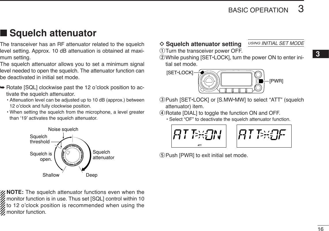 163BASIC OPERATION3■Squelch attenuatorThe transceiver has an RF attenuator related to the squelchlevel setting. Approx. 10 dB attenuation is obtained at maxi-mum setting. The squelch attenuator allows you to set a minimum signallevel needed to open the squelch. The attenuator function canbe deactivated in initial set mode.➥Rotate [SQL] clockwise past the 12 o’clock position to ac-tivate the squelch attenuator.•Attenuation level can be adjusted up to 10 dB (approx.) between12 o’clock and fully clockwise position.•When setting the squelch from the microphone, a level greaterthan ‘19’ activates the squelch attenuator.NOTE: The squelch attenuator functions even when themonitor function is in use. Thus set [SQL] control within 10to 12 o’clock position is recommended when using themonitor function.DSquelch attenuator settingqTurn the transceiver power OFF.wWhile pushing [SET•LOCK], turn the power ON to enter ini-tial set mode.ePush [SET•LOCK] or [S.MW•MW] to select “ATT” (squelchattenuator) item.rRotate [DIAL] to toggle the function ON and OFF.•Select “OF” to deactivate the squelch attenuator function.tPush [PWR] to exit initial set mode.[PWR][SET•LOCK]USINGINITIAL SET MODESquelch isopen.SquelchattenuatorSquelch threshold Shallow DeepNoise squelch